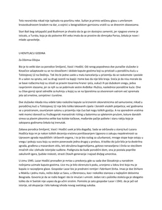 Telo nesrećnika nikad nije isplivalo na površinu reke. Sultan je primio veščevu glavu s umršenom
krvavokudravom bradom na dar, a vojnici u beogradskom garnizonu vratili su se dnevnim obavezama.
Stari Bali beg-Jahjapašić pod Budimom je shvatio da će ga sin dostojno zameniti, jer njegovo vreme je
isticalo, a Turska, koja je do polovine XVI veka imala da se prostire do dimnjaka Pariza, čekala je nove i
mlade upravitelje.
U KOVITLACU GODINA
Za Džemsa Džojsa
Bio je to veliki dan za porodice Smiljanić, Vasić i Hodžić. Od ranog popodneva dve punačke služavke iz
Kovačice sašaptavale su se na slovačkom i skidale kapute gostima koji su pristizali u porodičnu kuću u
Tolstojevoj 12 na Dedinju. Tek što bi jedne uvele u malu kancelariju u prizemlju da se raskomote i poslale
ih u salon na spratu, već su drugi zvonili na kapiji i tome kao da nije bilo kraja. Sreća je da nisu morale da
se bave rođacima koji su stizali sa pravim tovarima hrane i pića, vukući ih po dubokom snegu, jedva
rasprćenim stazama, jer za njih su se pobrinule sestre Anđelka i Ružica, naslednice porodične kuće. One
su čitav gornji sprat odredile za kuhinju u kojoj su se na šporetima sa otvorenom vatrom već spremala
jela od srnetine, svinjetine i ćuretine.
Dve služavke nikada nisu videle tako raskošne kapute sa krznenim okovratnicima od samurovine; nikad u
porodičnoj kući u Tolstojevoj 12 nije bilo toliko lakovanih cipela i ženskih visokih potpetica; već godinama
se u prostranom, osunčanom salonu u prizemlju nije čuo bat nogu tolikih gostiju. A na sporednim vratima
neki momci donosili su fruškogorski manastirski rizling u balonima sa spletenim prućem, koture danskih
sireva sa plavim plesnima velike kao kolske točkove, mađarske pačije paštete i staru rakiju koja je
zakopana godinama čekala taj trenutak.
Zabava porodica Smiljanić, Vasić i Hodžić uvek je bila događaj. Sada se održavala u staroj kući Lazara
Hodžića koja im je nakon tolikih decenija vraćena poništavanjem Ugovora o zakupu nepokretnosti sa
Upravom zgrada republičkih i državnih organa, i to je bio razlog za užurbanost, mnoge stope koje ostaju u
snegu i pokoju suzu koju su sestre poveravale jedna drugoj u prolazu. A koliko do juče bila je ta dvokrilna
zgrada, građena u mavarskom stilu, leti okružena bugenvilijama, gotovo nenaseljena i činila se stecištem
mračnih sila i zlehude istorijske sudbine. Podignuta da bude porodični dom, ona je postala poprište
zakulisnih igara, ljudske niskosti, strasti čitavih generacija i najzad divljeg umorstva.
U zimu 1945. Lazar Hodžić pronađen je mrtav u predvorju gde su sada dve Slovakinje u narodnim
nošnjama uzimale kapute gostima. Lice mu je bilo okrenuto k podu, uronjeno u lokvu krvi koja mu je
kapala iz rascepljene glave. Gospodar Lazar bio je predratni rentijer i fabrikant štirka. Imao je dve štirkare
u Makišu i jednu malu, nešto dalje uz Savu, u Obrenovcu, kao i nekoliko stanova u najlepšim delovima
Beograda. Govorio je da se rodio bogat i da će imućan i umreti. Jedan rat s početka stoleća ga je obogatio
toliko da ni Svetski nije uspeo da ga učini sirotim. Pomislio je zato gospodar Lazar i 1941. da je jači od
istorije, od okupacije i bilo kakvog ishoda novog svetskog sukoba.
 