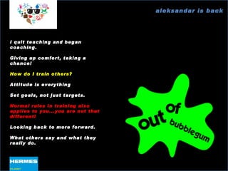 aleksandar is back I quit teaching and began coaching. Giving up comfort, taking a chance! How do I train others? Attitude is everything Set goals, not just targets. Normal rules in training also applies to you...you are not that different! Looking back to more forward. What others say and what they really do. 