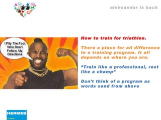 aleksandar is back How to train for triathlon. There a place for all difference  In a training program. It all  depends on where you are. “ Train like a professional, rest  like a champ”  Don’t think of a program as  words send from above 