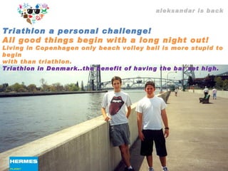 aleksandar is back Triathlon a personal challenge!  All good things begin with a long night out! Living in Copenhagen only beach volley ball is more stupid to begin with than triathlon. Triathlon in Denmark..the benefit of having the bar set high. 