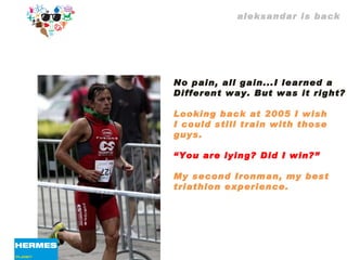 aleksandar is back No pain, all gain...I learned a  Different way. But was it right? Looking back at 2005 I wish  I could still train with those guys. “ You are lying? Did I win?”  My second Ironman, my best  triathlon experience. 