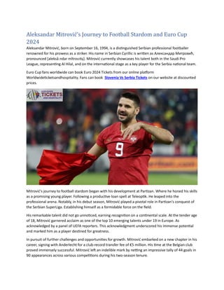 Aleksandar Mitrović’s Journey to Football Stardom and Euro Cup
2024
Aleksandar Mitrović, born on September 16, 1994, is a distinguished Serbian professional footballer
renowned for his prowess as a striker. His name in Serbian Cyrillic is written as Александар Митровић,
pronounced [aleksǎːndar mǐtroʋitɕ]. Mitrović currently showcases his talent both in the Saudi Pro
League, representing Al Hilal, and on the international stage as a key player for the Serbia national team.
Euro Cup fans worldwide can book Euro 2024 Tickets from our online platform
Worldwideticketsandhospitality. Fans can book Slovenia Vs Serbia Tickets on our website at discounted
prices.
Mitrović's journey to football stardom began with his development at Partizan. Where he honed his skills
as a promising young player. Following a productive loan spell at Teleoptik. He leaped into the
professional arena. Notably, in his debut season, Mitrović played a pivotal role in Partizan's conquest of
the Serbian SuperLiga. Establishing himself as a formidable force on the field.
His remarkable talent did not go unnoticed, earning recognition on a continental scale. At the tender age
of 18, Mitrović garnered acclaim as one of the top 10 emerging talents under 19 in Europe. As
acknowledged by a panel of UEFA reporters. This acknowledgment underscored his immense potential
and marked him as a player destined for greatness.
In pursuit of further challenges and opportunities for growth. Mitrović embarked on a new chapter in his
career, signing with Anderlecht for a club-record transfer fee of €5 million. His time at the Belgian club
proved immensely successful. Mitrović left an indelible mark by netting an impressive tally of 44 goals in
90 appearances across various competitions during his two-season tenure.
 