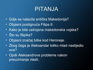 PITANJA
• Gdje se nalazila antička Makedonija?
• Objasni postignuća Filipa II.
• Kako je bila ustrojena makedonska vojska?
• Što su filipike?
• Objasni značaj bitke kod Heroneje.
• Zbog čega je Aleksandar toliko mlad naslijedio
  oca?
• Opiši Aleksandrove probleme nakon
  preuzimanja vlasti.
 