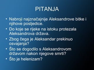 PITANJA
• Nabroji najznačajnije Aleksandrove bitke i
  njihove posljedice.
• Do koje se rijeke na istoku protezala
  Aleksandrova država.
• Zbog čega je Aleksandar prekinuo
  osvajanja?
• Što se dogodilo s Aleksandrovom
  državom nakon njegove smrti?
• Što je helenizam?
 
