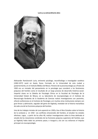 Luria y su extraordinaria obra 
 
 
 
Aleksander  Románovich  Luria,  eminente  psicólogo,  neurofisiólogo  e  investigador  soviético 
(1902‐1977)  nació  en  Kazán,  Rusia.  Formado  en  la  Universidad  de  esta  ciudad  y 
posteriormente, en el Instituto Médico de Moscú. Pionero de la psiconeurología ya a finales de 
1920  era  un  iniciador  del  pensamiento  en  la  psicología  que  consideró  a  los  fenómenos 
psíquicos  del  hombre  como  el  resultado  de  un  largo  proceso  de  desarrollo  histórico‐social. 
Impartió  clases  en  la  Cátedra  de  Psicología  Clínica  en  la  Facultad  de  Psicología  de  la 
Universidad  Estatal  de  Moscú,  en  su  laboratorio  de  neuropsicología  en  el  Instituto  de 
Neurocirugía  Burdenko  de  la  Academia  de  Ciencias  realizó  investigaciones  con  pacientes, 
ofreció conferencias en el Instituto de Psicología y en muchas otras instituciones siempre con 
gran fervor y admiración, seguidor del genio de Vigótskij, revelador de la historia maravillosa 
de cada una de las funciones psíquicas del hombre. 
Uno de los trabajos iniciales de Luria apareció en 1930 y fue el libro Estudios sobre la historia 
de  la  conducta  y    en  1932    Los  conflictos  emocionales  del  hombre,  al  estudiar  los  estados 
afectivos. Logra,  a partir de  los años 40, realizar  investigaciones sobre la línea dedicada al 
estudio de los mecanismos cerebrales de las funciones psíquicas superiores del hombre, que 
ya  Vigótskij  había  dado  los  primeros  pasos;  e  inaugura  y  da  con  sus  esfuerzos  el  impulso 
principal a la neuropsicología. 
 