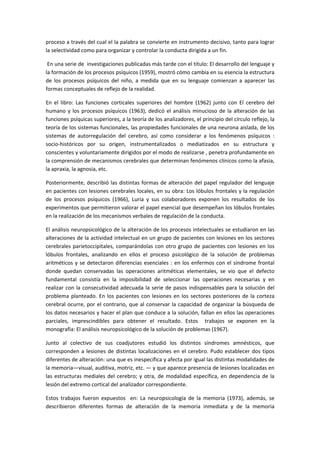proceso a través del cual el la palabra se convierte en instrumento decisivo, tanto para lograr 
la selectividad como para organizar y controlar la conducta dirigida a un fin. 
 En una serie de  investigaciones publicadas más tarde con el título: El desarrollo del lenguaje y 
la formación de los procesos psíquicos (1959), mostró cómo cambia en su esencia la estructura 
de  los  procesos  psíquicos  del  niño,  a  medida  que  en  su  lenguaje  comienzan  a  aparecer  las 
formas conceptuales de reflejo de la realidad. 
En  el  libro:  Las  funciones  corticales  superiores  del  hombre  (1962)  junto  con  El  cerebro  del 
humano y los procesos psíquicos (1963), dedicó el análisis minucioso de la alteración de las 
funciones psíquicas superiores, a la teoría de los analizadores, el principio del círculo reflejo, la 
teoría de los sistemas funcionales, las propiedades funcionales de una neurona aislada, de los 
sistemas  de  autorregulación  del  cerebro,  así  como  considerar  a  los  fenómenos  psíquicos  : 
socio‐históricos  por  su  origen,  instrumentalizados  o  mediatizados  en  su  estructura  y 
conscientes y voluntariamente dirigidos por el modo de realizarse , penetra profundamente en 
la comprensión de mecanismos cerebrales que determinan fenómenos clínicos como la afasia, 
la apraxia, la agnosia, etc. 
Posteriormente, describió las distintas formas de alteración del papel regulador del lenguaje 
en pacientes con lesiones cerebrales locales, en su obra: Los lóbulos frontales y la regulación 
de  los  procesos  psíquicos  (1966),  Luria  y  sus  colaboradores  exponen  los  resultados  de  los 
experimentos que permitieron valorar el papel esencial que desempeñan los lóbulos frontales 
en la realización de los mecanismos verbales de regulación de la conducta. 
El análisis neuropsicológico de la alteración de los procesos intelectuales se estudiaron en las 
alteraciones de la actividad intelectual en un grupo de pacientes con lesiones en los sectores 
cerebrales parietoccipitales, comparándolas con otro grupo de pacientes con lesiones en los 
lóbulos  frontales,  analizando  en  ellos  el  proceso  psicológico  de  la  solución  de  problemas 
aritméticos y se detectaron diferencias esenciales : en los enfermos con el síndrome frontal 
donde  quedan  conservadas  las  operaciones  aritméticas  elementales,  se  vio  que  el  defecto 
fundamental  consistía  en  la  imposibilidad  de  seleccionar  las  operaciones  necesarias  y  en 
realizar con la consecutividad adecuada la serie de pasos indispensables para la solución del 
problema planteado. En los pacientes con lesiones en los sectores posteriores de la corteza 
cerebral ocurre, por el contrario, que al conservar la capacidad de organizar la búsqueda de  
los datos necesarios y hacer el plan que conduce a la solución, fallan en ellos las operaciones 
parciales,  imprescindibles  para  obtener  el  resultado.  Estos    trabajos  se  exponen  en  la 
monografía: El análisis neuropsicológico de la solución de problemas (1967). 
Junto  al  colectivo  de  sus  coadjutores  estudió  los  distintos  síndromes  amnésticos,  que 
corresponden a lesiones de distintas localizaciones en el cerebro. Pudo establecer dos tipos 
diferentes de alteración: una que es inespecífica y afecta por igual las distintas modalidades de 
la memoria—visual, auditiva, motriz, etc. — y que aparece presencia de lesiones localizadas en 
las estructuras mediales del cerebro; y otra, de modalidad específica, en dependencia de la 
lesión del extremo cortical del analizador correspondiente. 
Estos  trabajos  fueron  expuestos    en:  La  neuropsicología  de  la  memoria  (1973),  además,  se 
describieron  diferentes  formas  de  alteración  de  la  memoria  inmediata  y  de  la  memoria 
 