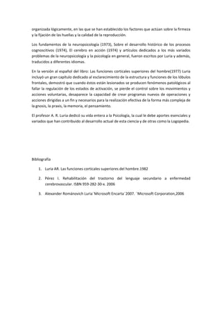 organizada lógicamente, en las que se han establecido los factores que actúan sobre la firmeza 
y la fijación de las huellas y la calidad de la reproducción. 
Los fundamentos de la neuropsicología (1973), Sobre el desarrollo histórico de los procesos 
cognoscitivos  (1974),  El  cerebro  en  acción  (1974)  y  artículos  dedicados  a  los  más  variados 
problemas de la neuropsicología y la psicología en general, fueron escritos por Luria y además, 
traducidos a diferentes idiomas. 
En la versión al español del libro: Las funciones corticales superiores del hombre(1977) Luria 
incluyó un gran capítulo dedicado al esclarecimiento de la estructura y funciones de los lóbulos 
frontales, demostró que cuando éstos están lesionados se producen fenómenos patológicos al 
fallar la regulación de los estados de activación, se pierde el control sobre los movimientos y 
acciones voluntarias, desaparece la capacidad de  crear programas nuevos de operaciones y 
acciones dirigidas a un fin y necesarios para la realización efectiva de la forma más compleja de 
la gnosis, la praxis, la memoria, el pensamiento. 
El profesor A. R. Luria dedicó su vida entera a la Psicología, la cual le debe aportes esenciales y 
variados que han contribuido al desarrollo actual de esta ciencia y de otras como la Logopedia.  
 
 
 
Bibliografía 
1. Luria AR. Las funciones corticales superiores del hombre.1982 
2. Pérez  I.  Rehabilitación  del  trastorno  del  lenguaje  secundario  a  enfermedad 
cerebrovascular. ISBN 959‐282‐30‐x. 2006 
3. Alexander Románovich Luria¨Microsoft Encarta¨2007. ¨Microsoft Corporation,2006 
 