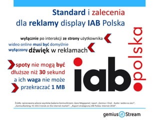 Standard i zalecenia
    dla reklamy display IAB Polska
      wyłącznie po interakcji ze strony użytkownika
wideo online musi byd domyślnie
wyłączony dźwięk w reklamach


   spoty nie mogą byd
 dłuższe niż 30 sekund
  a ich waga nie może
     przekraczad 1 MB

   Źródła: opracowania własne wyników badania GemiusStream; dane Megapanel; raport „Gemius i Onet . Audio i wideo w sieci”;
   „GemiusRanking: H1 2011 trends on the internet market”; „Raport strategiczny IAB Polska: Internet 2010”.
 