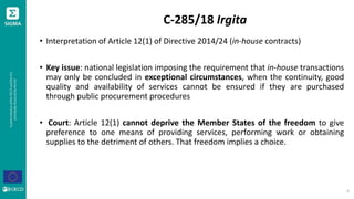 C-285/18 Irgita
• Interpretation of Article 12(1) of Directive 2014/24 (in-house contracts)
• Key issue: national legislation imposing the requirement that in-house transactions
may only be concluded in exceptional circumstances, when the continuity, good
quality and availability of services cannot be ensured if they are purchased
through public procurement procedures
• Court: Article 12(1) cannot deprive the Member States of the freedom to give
preference to one means of providing services, performing work or obtaining
supplies to the detriment of others. That freedom implies a choice.
4
 