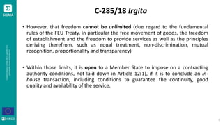 C-285/18 Irgita
• However, that freedom cannot be unlimited (due regard to the fundamental
rules of the FEU Treaty, in particular the free movement of goods, the freedom
of establishment and the freedom to provide services as well as the principles
deriving therefrom, such as equal treatment, non-discrimination, mutual
recognition, proportionality and transparency)
• Within those limits, it is open to a Member State to impose on a contracting
authority conditions, not laid down in Article 12(1), if it is to conclude an in-
house transaction, including conditions to guarantee the continuity, good
quality and availability of the service.
5
 