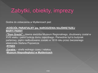 Godne do zobaczenia w Myślenicach jest:
-KOŚCIÓŁ PARAFIALNY pw. NARODZENIA NAJŚWIĘTSZEJ
MARYI PANNY
-"Dom Grecki" - dawna siedziba Muzeum Regionalnego, zbudowany został w
XVIII wieku i pełnił funkcję domu zajezdnego. Pierwotnie był to budynek
parterowy, piętro nadbudowane zostało w 1818 roku przez ówczesnego
właściciela Stefana Popowicza
-RYNEK
-Zarabie – strefa wolnego czasu i relaksu
-Muzeum Niepodległości w Myślenicach
WSB
 