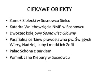 CIEKAWE OBIEKTY
• Zamek Sielecki w Sosnowcu Sielcu
• Katedra Wniebowzięcia NMP w Sosnowcu
• Dworzec kolejowy Sosnowiec Główny
• Parafialna cerkiew prawosławna pw. Świętych
Wiery, Nadziei, Luby i matki ich Zofii
• Pałac Schöna z parkiem
• Pomnik Jana Kiepury w Sosnowcu
WSB
 