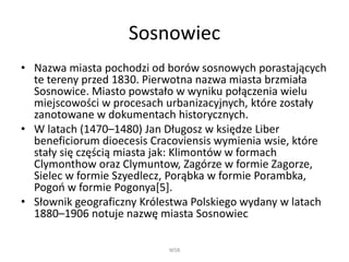 Sosnowiec
• Nazwa miasta pochodzi od borów sosnowych porastających
te tereny przed 1830. Pierwotna nazwa miasta brzmiała
Sosnowice. Miasto powstało w wyniku połączenia wielu
miejscowości w procesach urbanizacyjnych, które zostały
zanotowane w dokumentach historycznych.
• W latach (1470–1480) Jan Długosz w księdze Liber
beneficiorum dioecesis Cracoviensis wymienia wsie, które
stały się częścią miasta jak: Klimontów w formach
Clymonthow oraz Clymuntow, Zagórze w formie Zagorze,
Sielec w formie Szyedlecz, Porąbka w formie Porambka,
Pogoń w formie Pogonya[5].
• Słownik geograficzny Królestwa Polskiego wydany w latach
1880–1906 notuje nazwę miasta Sosnowiec
WSB
 