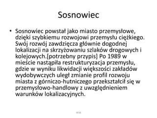 Sosnowiec
• Sosnowiec powstał jako miasto przemysłowe,
dzięki szybkiemu rozwojowi przemysłu ciężkiego.
Swój rozwój zawdzięcza głównie dogodnej
lokalizacji na skrzyżowaniu szlaków drogowych i
kolejowych.[potrzebny przypis] Po 1989 w
mieście nastąpiła restrukturyzacja przemysłu,
gdzie w wyniku likwidacji większości zakładów
wydobywczych uległ zmianie profil rozwoju
miasta z górniczo-hutniczego przekształcił się w
przemysłowo-handlowy z uwzględnieniem
warunków lokalizacyjnych.
WSB
 