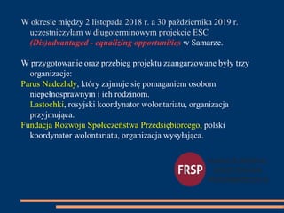 W okresie między 2 listopada 2018 r. a 30 października 2019 r.
uczestniczyłam w długoterminowym projekcie ESC
(Dis)advantaged - equalizing opportunities w Samarze.
W przygotowanie oraz przebieg projektu zaangarzowane były trzy
organizacje:
Parus Nadezhdy, który zajmuje się pomaganiem osobom
niepełnosprawnym i ich rodzinom.
Lastochki, rosyjski koordynator wolontariatu, organizacja
przyjmująca.
Fundacja Rozwoju Społeczeństwa Przedsiębiorcego, polski
koordynator wolontariatu, organizacja wysyłająca.
 