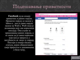 Facebook нуди опцију
   приватних и јавних порука.
  Приватне поруке се налазе у
  Inbox-u , док се јавне поруке
 налазе на Wall-u. Wall (зид) је
апликација коју сви корисници
     поседују. Она служи за
 приказивање јавних порука, а
 то значи да је сваки корисник
     који вам је пријатељ у
могућности да види ту поруку.
    Постоји и опција писања
  статуса, којим обавештавате
своје пријатеље о дешавањима,
          о било чему.
 