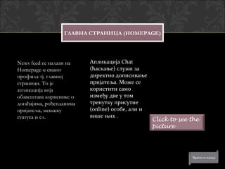 ГЛАВНА СТРАНИЦА (HOMEPAGE)




News feed се налази на    Апликација Chat
Homepage-u сваког         (ћаскање) служи за
профила тј. главној       директно дописивање
страници. То је           пријатеља. Може се
апликација која           користити само
обавештава кориснике о    између две у том
догађајима, рођенданима   тренутку присутне
пријатеља, мењању         (online) особе, али и
статуса и сл.             више њих .
                                                  Click to see the
                                                  picture
 