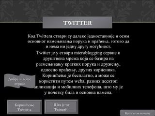 TWITTER

         Код Twittera ствари су далеко једноставније и осим
         основног измењивања порука и праћења, готово да
                 и нема ни једну другу могућност.
              Twitter је у ствари microblogging сервис и
                 друштвена мрежа која се базира на
              размењивању кратких порука и дружењу,
                односно праћењу, других корисника.
                 Коришћење је бесплатно, а може се
Добре и лоше
   стране
               користити путем wеba, разних десктоп
             апликација и мобилних телефона, што му је
                  у почетку била и основна намена.

   Коришћење          Шта је то
    Twitter-a         Twitter?
                                                           Врати се на почетну
 
