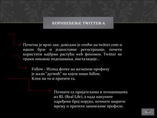 КОРИШЋЕЊЕ TWITTER-A




Почетак је врло лак: довољно је отићи на twitter.com и
након брзе и једноставне регистрације, почети
користити најбрже растући wеb феномен. Twitter не
тражи никаква подешавања, инсталације…

    Follow - Испод фотке на жељеном профилу
    је мали "дугмић" на којем пише follow.
    Клик на то и пратите га.


                Почните са пријатељима и познаницима
                из RL (Real Life), а када накупите
                одређени број порука, почните ширити
                мрежу и пратити занимљиве профиле.
                                                         Back
 