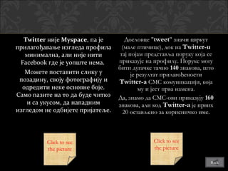Twitter није Myspace, па је
               Myspace               Дословце "tweet" значи цвркут
прилагођавање изгледа профила       (мале птичице), док на Twitter-u
   минимална, али није нити        тај појам представља поруку која се
 Facebook где је уопште нема.     приказује на профилу. Поруке могу
                                  бити дугачке тачно 140 знакова, што
   Можете поставити слику у             је резултат прилагођености
 позадину, своју фотографију и    Twitter-a СМС комуникацији, која
  одредити неке основне боје.              му и јест прва намена.
Само пазите на то да буде читко   Да, знамо да СМС-ови приказују 160
   и са укусом, да нападним       знакова, али код Twitter-a је првих
изгледом не одбијете пријатеље.     20 остављено за корисничко име.



          Click to see
          the picture

                                                                    Back
 