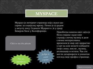 MYSPACE
     Myspace је интернет страница која служи као
     сервис за социјалну мрежу. Почео је са радом
     у августу 2003. Седиште Myspace-a је у граду
     Беверли Хилс у Калифорнији.            Првобитна намена овог сајта је
                                           била спајање људи који
                                           слушају сличну музику и деле
                                           слична интересовања,
Click to see the picture                   временом је овај сајт прерастао
                                           у сајт на ком можете избацити
                                           своје слике, мисли , музику,
                                           апликације и остало. Чак сте
                             Д об ре и     могли дизајнирати и уникатан
                               л оше       изглед своје профил странице.
        Изглед                стране
       профила

                                                               Врати се на почетну
 