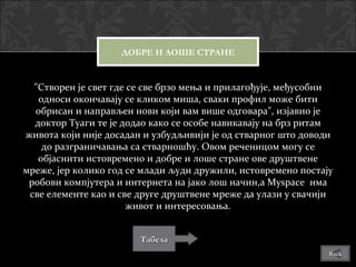 ДОБРЕ И ЛОШЕ СТРАНЕ


  "Створен је свет где се све брзо мења и прилагођује, међусобни
   односи окончавају се кликом миша, сваки профил може бити
  обрисан и направљен нови који вам више одговара", изјавио је
  доктор Тyаги те је додао како се особе навикавају на брз ритам
живота који није досадан и узбудљивији је од стварног што доводи
    до разграничавања са стварношћу. Овом реченицом могу се
   објаснити истовремено и добре и лоше стране ове друштвене
мреже, јер колико год се млади људи дружили, истовремено постају
 робови компјутера и интернета на јако лош начин,а Myspace има
 све елементе као и све друге друштвене мреже да улази у свачији
                       живот и интересовања.


                        Табела
                                                               Back
 