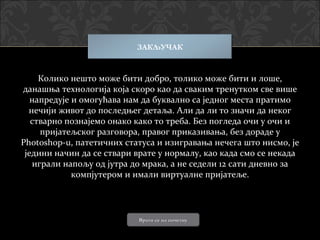 ЗАКЉУЧАК


     Колико нешто може бити добро, толико може бити и лоше,
данашња технологија која скоро као да сваким тренутком све више
   напредује и омогућава нам да буквално са једног места пратимо
  нечији живот до последњег детаља. Али да ли то значи да неког
   стварно познајемо онако како то треба. Без погледа очи у очи и
     пријатељског разговора, правог приказивања, без дораде у
Photoshop-u, патетичних статуса и изигравања нечега што нисмо, је
 једини начин да се ствари врате у нормалу, као када смо се некада
   играли напољу од јутра до мрака, а не седели 12 сати дневно за
             компјутером и имали виртуалне пријатеље.




                           Врати се на почетну
 