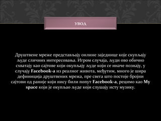 УВОД




  Друштвене мреже представљају онлине заједнице које скупљају
   људе сличних интересовања. Игром случаја, људи ово обично
   схватају као сајтове који окупљају људе који се иначе познају, у
  случају Facebook-a из реалног живота, међутим, много је шира
    дефиниција друштвених мрежа, пре свега што постоје бројни
сајтови од раније који нису били попут Facebook-a, рецимо као My
                                         Facebook-a
        space који је окупљао људе који слушају исту музику.
 