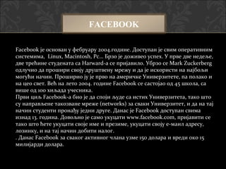 FACEBOOK

Facebook је основан у фебруару 2004.године. Доступан је свим оперативним
системима, Linux, Macintosh, Pc… Брзо је доживео успех. У прве две недеље,
две трећине студената са Harward-a се пријавило. Убрзо се Mark Zuckerberg
одлучио да прошири своју друштвену мрежу и да је искористи на најбољи
могући начин. Проширио ју је прво на америчке Универзитете, па полако и
на цео свет. Већ на лето 2004. године Facebook се састојао од 45 школа, са
више од 100 хиљада учесника.
Први циљ Facebook-a био је да споји људе са истих Универзитета, тако што
су направљене такозване мреже (networks) за сваки Универзитет, и да на тај
начин студенти пронађу једни друге. Данас је Facebook доступан свима
изнад 13. година. Довољно је само укуцати www.facebook.com, пријавити се
тако што ћете укуцати своје име и презиме, укуцати своју е-маил адресу,
лозинку, и на тај начин добити налог.
. Данас Facebook за сваког активног члана узме 150 долара и вреди око 15
милијарди долара.
 