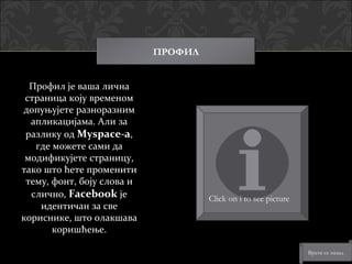 ПРОФИЛ


  Профил је ваша лична
 страница коју временом
допуњујете разноразним
  апликацијама. Али за
 разлику од Myspace-a,
   где можете сами да
 модификујете страницу,
тако што ћете променити
 тему, фонт, боју слова и
  слично, Facebook је                Click on i to see picture
    идентичан за све
кориснике, што олакшава
       коришћење.

                                                                 Врати се назад
 