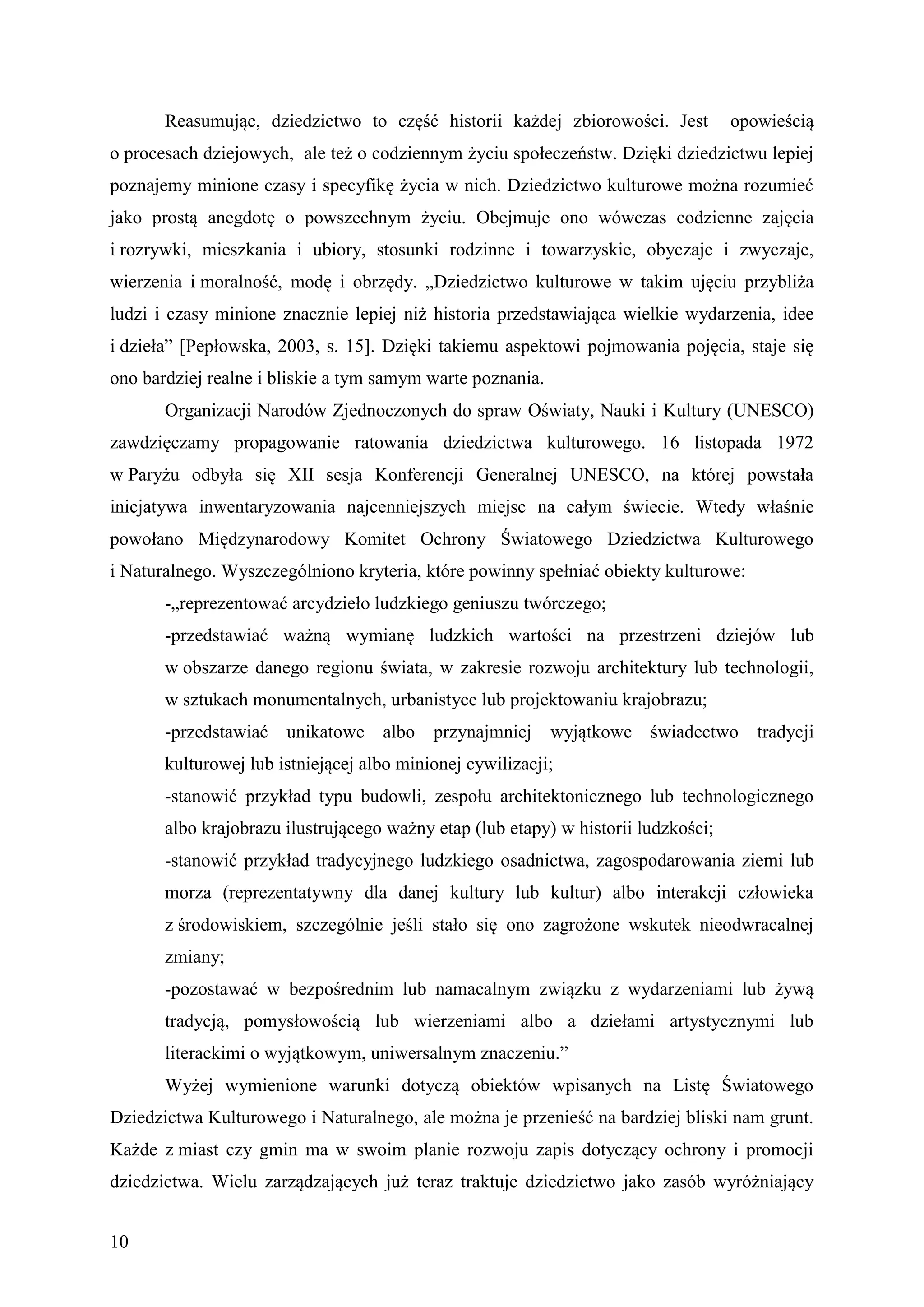 Reasumując, dziedzictwo to część historii każdej zbiorowości. Jest           opowieścią
o procesach dziejowych, ale też o codziennym życiu społeczeństw. Dzięki dziedzictwu lepiej
poznajemy minione czasy i specyfikę życia w nich. Dziedzictwo kulturowe można rozumieć
jako prostą anegdotę o powszechnym życiu. Obejmuje ono wówczas codzienne zajęcia
i rozrywki, mieszkania i ubiory, stosunki rodzinne i towarzyskie, obyczaje i zwyczaje,
wierzenia i moralność, modę i obrzędy. „Dziedzictwo kulturowe w takim ujęciu przybliża
ludzi i czasy minione znacznie lepiej niż historia przedstawiająca wielkie wydarzenia, idee
i dzieła” [Pepłowska, 2003, s. 15]. Dzięki takiemu aspektowi pojmowania pojęcia, staje się
ono bardziej realne i bliskie a tym samym warte poznania.
       Organizacji Narodów Zjednoczonych do spraw Oświaty, Nauki i Kultury (UNESCO)
zawdzięczamy propagowanie ratowania dziedzictwa kulturowego. 16 listopada 1972
w Paryżu odbyła się XII sesja Konferencji Generalnej UNESCO, na której powstała
inicjatywa inwentaryzowania najcenniejszych miejsc na całym świecie. Wtedy właśnie
powołano Międzynarodowy Komitet Ochrony Światowego Dziedzictwa Kulturowego
i Naturalnego. Wyszczególniono kryteria, które powinny spełniać obiekty kulturowe:
       -„reprezentować arcydzieło ludzkiego geniuszu twórczego;
       -przedstawiać ważną wymianę ludzkich wartości na przestrzeni dziejów lub
       w obszarze danego regionu świata, w zakresie rozwoju architektury lub technologii,
       w sztukach monumentalnych, urbanistyce lub projektowaniu krajobrazu;
       -przedstawiać unikatowe albo        przynajmniej     wyjątkowe świadectwo tradycji
       kulturowej lub istniejącej albo minionej cywilizacji;
       -stanowić przykład typu budowli, zespołu architektonicznego lub technologicznego
       albo krajobrazu ilustrującego ważny etap (lub etapy) w historii ludzkości;
       -stanowić przykład tradycyjnego ludzkiego osadnictwa, zagospodarowania ziemi lub
       morza (reprezentatywny dla danej kultury lub kultur) albo interakcji człowieka
       z środowiskiem, szczególnie jeśli stało się ono zagrożone wskutek nieodwracalnej
       zmiany;
       -pozostawać w bezpośrednim lub namacalnym związku z wydarzeniami lub żywą
       tradycją, pomysłowością lub wierzeniami albo a dziełami artystycznymi lub
       literackimi o wyjątkowym, uniwersalnym znaczeniu.”
       Wyżej wymienione warunki dotyczą obiektów wpisanych na Listę Światowego
Dziedzictwa Kulturowego i Naturalnego, ale można je przenieść na bardziej bliski nam grunt.
Każde z miast czy gmin ma w swoim planie rozwoju zapis dotyczący ochrony i promocji
dziedzictwa. Wielu zarządzających już teraz traktuje dziedzictwo jako zasób wyróżniający


10
 
