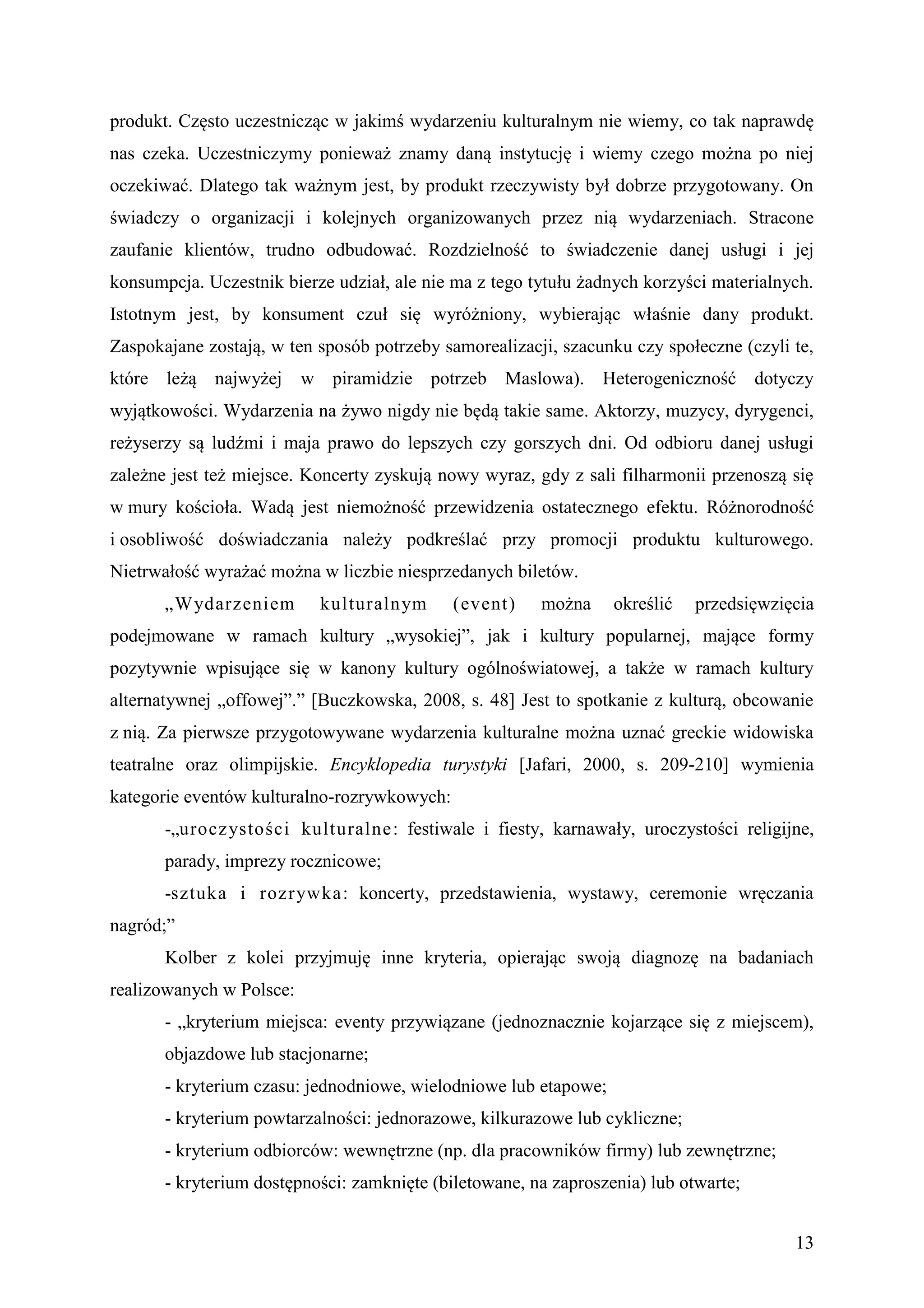 produkt. Często uczestnicząc w jakimś wydarzeniu kulturalnym nie wiemy, co tak naprawdę
nas czeka. Uczestniczymy ponieważ znamy daną instytucję i wiemy czego można po niej
oczekiwać. Dlatego tak ważnym jest, by produkt rzeczywisty był dobrze przygotowany. On
świadczy o organizacji i kolejnych organizowanych przez nią wydarzeniach. Stracone
zaufanie klientów, trudno odbudować. Rozdzielność to świadczenie danej usługi i jej
konsumpcja. Uczestnik bierze udział, ale nie ma z tego tytułu żadnych korzyści materialnych.
Istotnym jest, by konsument czuł się wyróżniony, wybierając właśnie dany produkt.
Zaspokajane zostają, w ten sposób potrzeby samorealizacji, szacunku czy społeczne (czyli te,
które leżą najwyżej       w piramidzie potrzeb Maslowa). Heterogeniczność dotyczy
wyjątkowości. Wydarzenia na żywo nigdy nie będą takie same. Aktorzy, muzycy, dyrygenci,
reżyserzy są ludźmi i maja prawo do lepszych czy gorszych dni. Od odbioru danej usługi
zależne jest też miejsce. Koncerty zyskują nowy wyraz, gdy z sali filharmonii przenoszą się
w mury kościoła. Wadą jest niemożność przewidzenia ostatecznego efektu. Różnorodność
i osobliwość doświadczania należy podkreślać przy promocji produktu kulturowego.
Nietrwałość wyrażać można w liczbie niesprzedanych biletów.
       „Wydarzeniem         kulturalnym      (event)    można     określić   przedsięwzięcia
podejmowane w ramach kultury „wysokiej”, jak i kultury popularnej, mające formy
pozytywnie wpisujące się w kanony kultury ogólnoświatowej, a także w ramach kultury
alternatywnej „offowej”.” [Buczkowska, 2008, s. 48] Jest to spotkanie z kulturą, obcowanie
z nią. Za pierwsze przygotowywane wydarzenia kulturalne można uznać greckie widowiska
teatralne oraz olimpijskie. Encyklopedia turystyki [Jafari, 2000, s. 209-210] wymienia
kategorie eventów kulturalno-rozrywkowych:
       -„urocz ystości kulturalne : festiwale i fiesty, karnawały, uroczystości religijne,
       parady, imprezy rocznicowe;
       -sztuka i rozrywka: koncerty, przedstawienia, wystawy, ceremonie wręczania
nagród;”
       Kolber z kolei przyjmuję inne kryteria, opierając swoją diagnozę na badaniach
realizowanych w Polsce:
       - „kryterium miejsca: eventy przywiązane (jednoznacznie kojarzące się z miejscem),
       objazdowe lub stacjonarne;
       - kryterium czasu: jednodniowe, wielodniowe lub etapowe;
       - kryterium powtarzalności: jednorazowe, kilkurazowe lub cykliczne;
       - kryterium odbiorców: wewnętrzne (np. dla pracowników firmy) lub zewnętrzne;
       - kryterium dostępności: zamknięte (biletowane, na zaproszenia) lub otwarte;


                                                                                         13
 