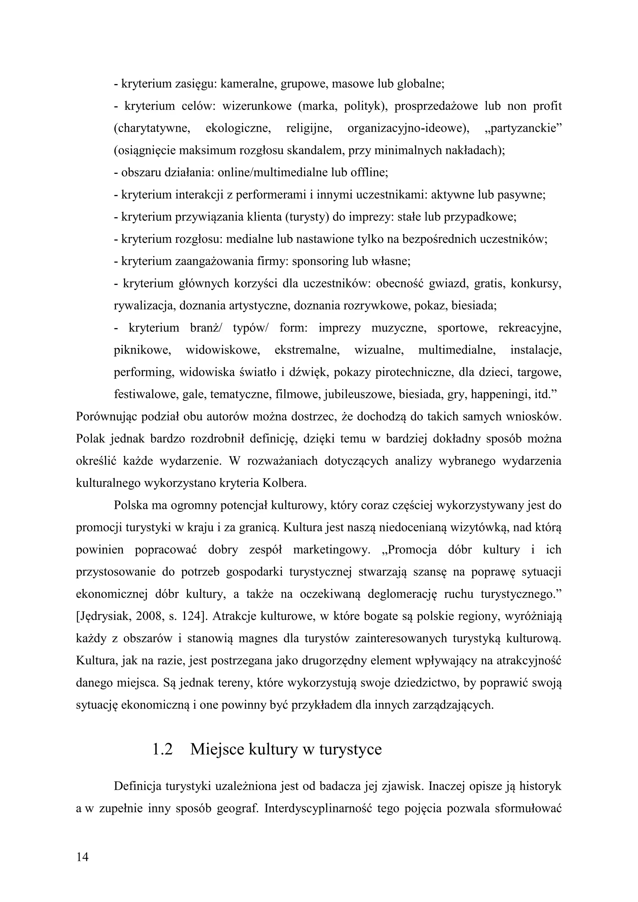 - kryterium zasięgu: kameralne, grupowe, masowe lub globalne;
       - kryterium celów: wizerunkowe (marka, polityk), prosprzedażowe lub non profit
       (charytatywne,    ekologiczne,     religijne,   organizacyjno-ideowe),   „partyzanckie”
       (osiągnięcie maksimum rozgłosu skandalem, przy minimalnych nakładach);
       - obszaru działania: online/multimedialne lub offline;
       - kryterium interakcji z performerami i innymi uczestnikami: aktywne lub pasywne;
       - kryterium przywiązania klienta (turysty) do imprezy: stałe lub przypadkowe;
       - kryterium rozgłosu: medialne lub nastawione tylko na bezpośrednich uczestników;
       - kryterium zaangażowania firmy: sponsoring lub własne;
       - kryterium głównych korzyści dla uczestników: obecność gwiazd, gratis, konkursy,
       rywalizacja, doznania artystyczne, doznania rozrywkowe, pokaz, biesiada;
       - kryterium branż/ typów/ form: imprezy muzyczne, sportowe, rekreacyjne,
       piknikowe,    widowiskowe,       ekstremalne,    wizualne,   multimedialne,   instalacje,
       performing, widowiska światło i dźwięk, pokazy pirotechniczne, dla dzieci, targowe,
       festiwalowe, gale, tematyczne, filmowe, jubileuszowe, biesiada, gry, happeningi, itd.”
Porównując podział obu autorów można dostrzec, że dochodzą do takich samych wniosków.
Polak jednak bardzo rozdrobnił definicję, dzięki temu w bardziej dokładny sposób można
określić każde wydarzenie. W rozważaniach dotyczących analizy wybranego wydarzenia
kulturalnego wykorzystano kryteria Kolbera.
       Polska ma ogromny potencjał kulturowy, który coraz częściej wykorzystywany jest do
promocji turystyki w kraju i za granicą. Kultura jest naszą niedocenianą wizytówką, nad którą
powinien popracować dobry zespół marketingowy. „Promocja dóbr kultury i ich
przystosowanie do potrzeb gospodarki turystycznej stwarzają szansę na poprawę sytuacji
ekonomicznej dóbr kultury, a także na oczekiwaną deglomerację ruchu turystycznego.”
[Jędrysiak, 2008, s. 124]. Atrakcje kulturowe, w które bogate są polskie regiony, wyróżniają
każdy z obszarów i stanowią magnes dla turystów zainteresowanych turystyką kulturową.
Kultura, jak na razie, jest postrzegana jako drugorzędny element wpływający na atrakcyjność
danego miejsca. Są jednak tereny, które wykorzystują swoje dziedzictwo, by poprawić swoją
sytuację ekonomiczną i one powinny być przykładem dla innych zarządzających.


              1.2     Miejsce kultury w turystyce

       Definicja turystyki uzależniona jest od badacza jej zjawisk. Inaczej opisze ją historyk
a w zupełnie inny sposób geograf. Interdyscyplinarność tego pojęcia pozwala sformułować


14
 