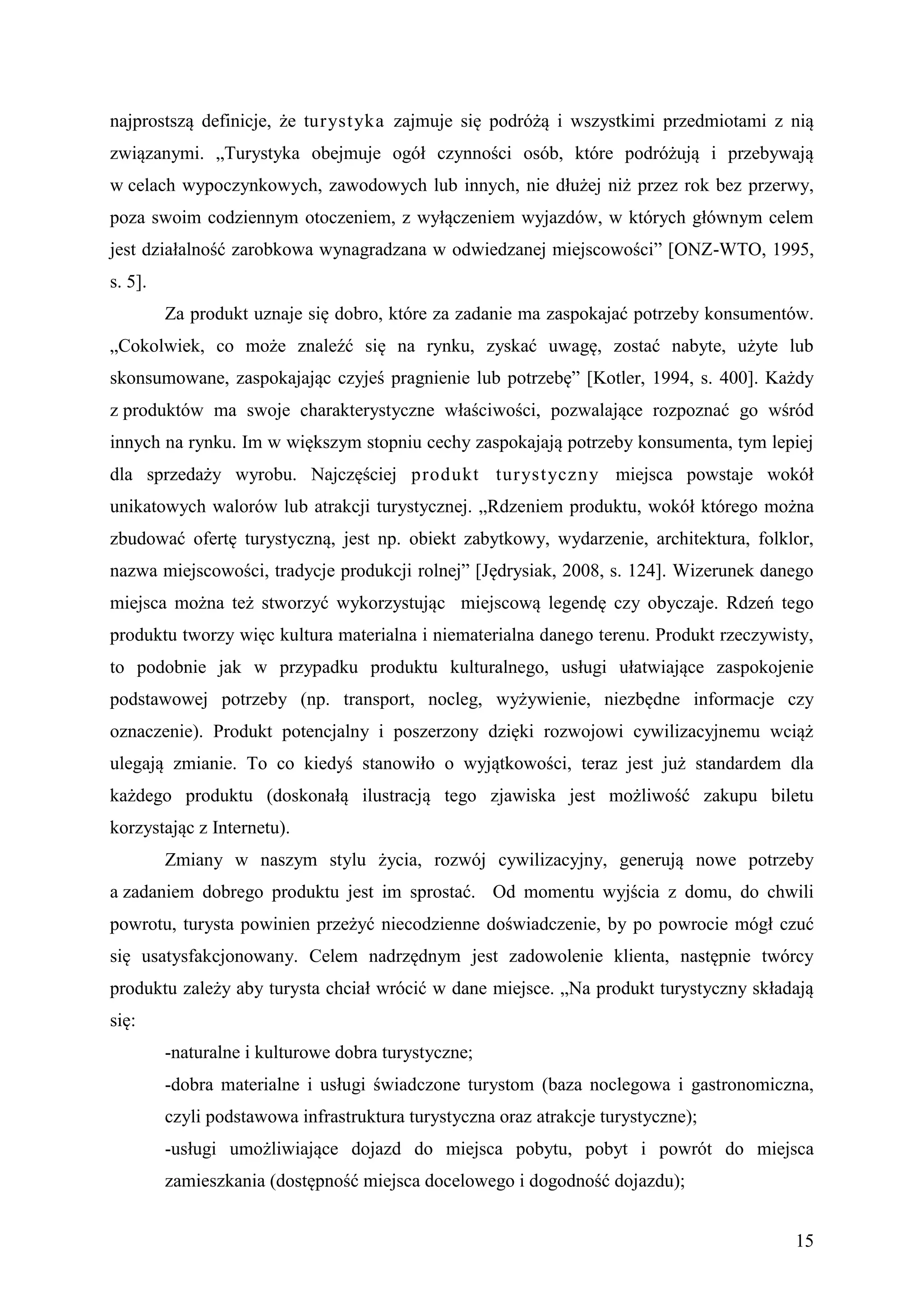 najprostszą definicje, że turyst yka zajmuje się podróżą i wszystkimi przedmiotami z nią
związanymi. „Turystyka obejmuje ogół czynności osób, które podróżują i przebywają
w celach wypoczynkowych, zawodowych lub innych, nie dłużej niż przez rok bez przerwy,
poza swoim codziennym otoczeniem, z wyłączeniem wyjazdów, w których głównym celem
jest działalność zarobkowa wynagradzana w odwiedzanej miejscowości” [ONZ-WTO, 1995,
s. 5].
         Za produkt uznaje się dobro, które za zadanie ma zaspokajać potrzeby konsumentów.
„Cokolwiek, co może znaleźć się na rynku, zyskać uwagę, zostać nabyte, użyte lub
skonsumowane, zaspokajając czyjeś pragnienie lub potrzebę” [Kotler, 1994, s. 400]. Każdy
z produktów ma swoje charakterystyczne właściwości, pozwalające rozpoznać go wśród
innych na rynku. Im w większym stopniu cechy zaspokajają potrzeby konsumenta, tym lepiej
dla sprzedaży wyrobu. Najczęściej produkt turyst yczny miejsca powstaje wokół
unikatowych walorów lub atrakcji turystycznej. „Rdzeniem produktu, wokół którego można
zbudować ofertę turystyczną, jest np. obiekt zabytkowy, wydarzenie, architektura, folklor,
nazwa miejscowości, tradycje produkcji rolnej” [Jędrysiak, 2008, s. 124]. Wizerunek danego
miejsca można też stworzyć wykorzystując miejscową legendę czy obyczaje. Rdzeń tego
produktu tworzy więc kultura materialna i niematerialna danego terenu. Produkt rzeczywisty,
to podobnie jak w przypadku produktu kulturalnego, usługi ułatwiające zaspokojenie
podstawowej potrzeby (np. transport, nocleg, wyżywienie, niezbędne informacje czy
oznaczenie). Produkt potencjalny i poszerzony dzięki rozwojowi cywilizacyjnemu wciąż
ulegają zmianie. To co kiedyś stanowiło o wyjątkowości, teraz jest już standardem dla
każdego produktu (doskonałą ilustracją tego zjawiska jest możliwość zakupu biletu
korzystając z Internetu).
         Zmiany w naszym stylu życia, rozwój cywilizacyjny, generują nowe potrzeby
a zadaniem dobrego produktu jest im sprostać. Od momentu wyjścia z domu, do chwili
powrotu, turysta powinien przeżyć niecodzienne doświadczenie, by po powrocie mógł czuć
się usatysfakcjonowany. Celem nadrzędnym jest zadowolenie klienta, następnie twórcy
produktu zależy aby turysta chciał wrócić w dane miejsce. „Na produkt turystyczny składają
się:
         -naturalne i kulturowe dobra turystyczne;
         -dobra materialne i usługi świadczone turystom (baza noclegowa i gastronomiczna,
         czyli podstawowa infrastruktura turystyczna oraz atrakcje turystyczne);
         -usługi umożliwiające dojazd do miejsca pobytu, pobyt i powrót do miejsca
         zamieszkania (dostępność miejsca docelowego i dogodność dojazdu);


                                                                                        15
 