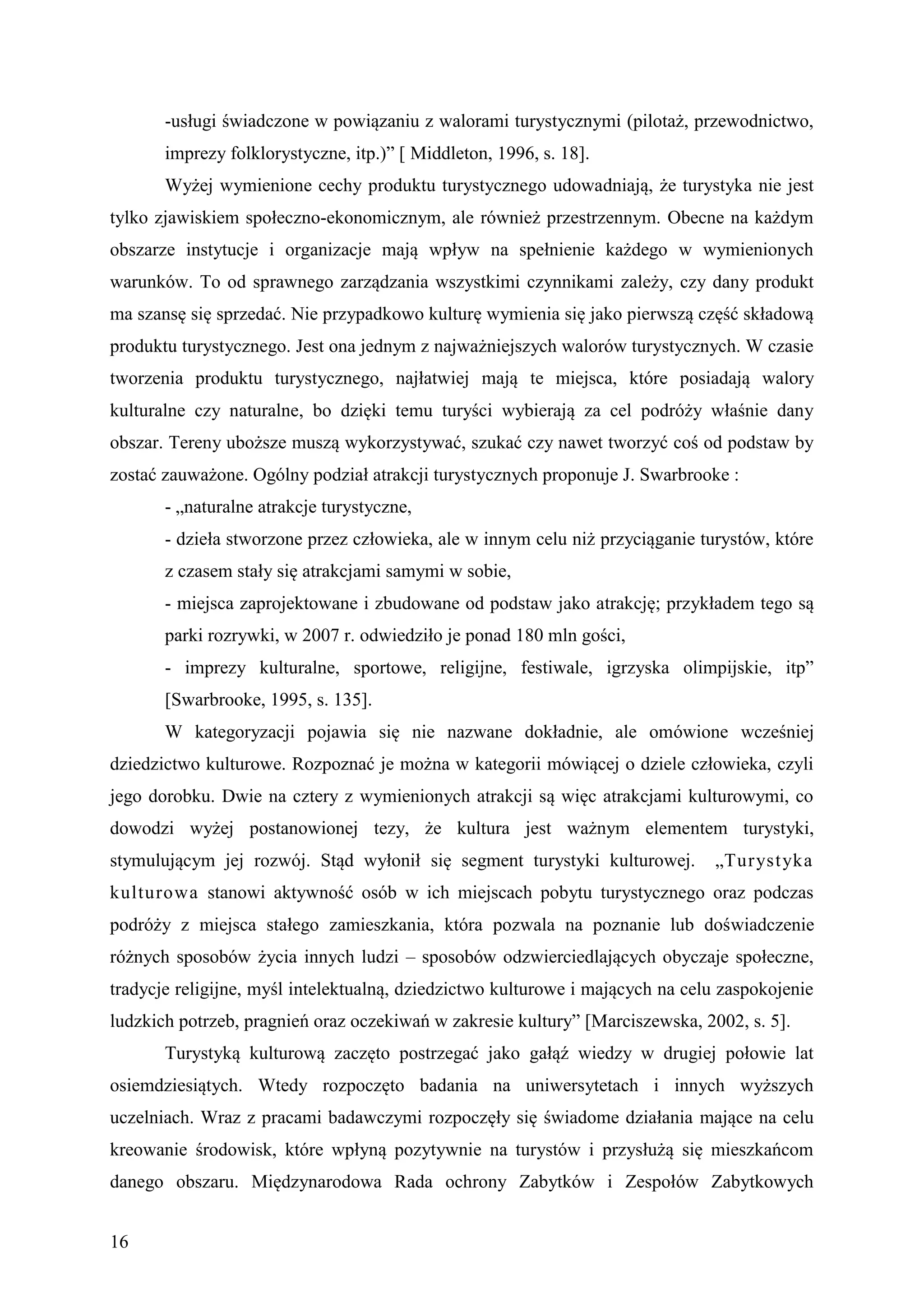 -usługi świadczone w powiązaniu z walorami turystycznymi (pilotaż, przewodnictwo,
       imprezy folklorystyczne, itp.)” [ Middleton, 1996, s. 18].
       Wyżej wymienione cechy produktu turystycznego udowadniają, że turystyka nie jest
tylko zjawiskiem społeczno-ekonomicznym, ale również przestrzennym. Obecne na każdym
obszarze instytucje i organizacje mają wpływ na spełnienie każdego w wymienionych
warunków. To od sprawnego zarządzania wszystkimi czynnikami zależy, czy dany produkt
ma szansę się sprzedać. Nie przypadkowo kulturę wymienia się jako pierwszą część składową
produktu turystycznego. Jest ona jednym z najważniejszych walorów turystycznych. W czasie
tworzenia produktu turystycznego, najłatwiej mają te miejsca, które posiadają walory
kulturalne czy naturalne, bo dzięki temu turyści wybierają za cel podróży właśnie dany
obszar. Tereny uboższe muszą wykorzystywać, szukać czy nawet tworzyć coś od podstaw by
zostać zauważone. Ogólny podział atrakcji turystycznych proponuje J. Swarbrooke :
       - „naturalne atrakcje turystyczne,
       - dzieła stworzone przez człowieka, ale w innym celu niż przyciąganie turystów, które
       z czasem stały się atrakcjami samymi w sobie,
       - miejsca zaprojektowane i zbudowane od podstaw jako atrakcję; przykładem tego są
       parki rozrywki, w 2007 r. odwiedziło je ponad 180 mln gości,
       - imprezy kulturalne, sportowe, religijne, festiwale, igrzyska olimpijskie, itp”
       [Swarbrooke, 1995, s. 135].
       W kategoryzacji pojawia się nie nazwane dokładnie, ale omówione wcześniej
dziedzictwo kulturowe. Rozpoznać je można w kategorii mówiącej o dziele człowieka, czyli
jego dorobku. Dwie na cztery z wymienionych atrakcji są więc atrakcjami kulturowymi, co
dowodzi wyżej postanowionej tezy, że kultura jest ważnym elementem turystyki,
stymulującym jej rozwój. Stąd wyłonił się segment turystyki kulturowej.         „Turyst yka
kulturowa stanowi aktywność osób w ich miejscach pobytu turystycznego oraz podczas
podróży z miejsca stałego zamieszkania, która pozwala na poznanie lub doświadczenie
różnych sposobów życia innych ludzi – sposobów odzwierciedlających obyczaje społeczne,
tradycje religijne, myśl intelektualną, dziedzictwo kulturowe i mających na celu zaspokojenie
ludzkich potrzeb, pragnień oraz oczekiwań w zakresie kultury” [Marciszewska, 2002, s. 5].
       Turystyką kulturową zaczęto postrzegać jako gałąź wiedzy w drugiej połowie lat
osiemdziesiątych. Wtedy rozpoczęto badania na uniwersytetach i innych wyższych
uczelniach. Wraz z pracami badawczymi rozpoczęły się świadome działania mające na celu
kreowanie środowisk, które wpłyną pozytywnie na turystów i przysłużą się mieszkańcom
danego obszaru. Międzynarodowa Rada ochrony Zabytków i Zespołów Zabytkowych


16
 