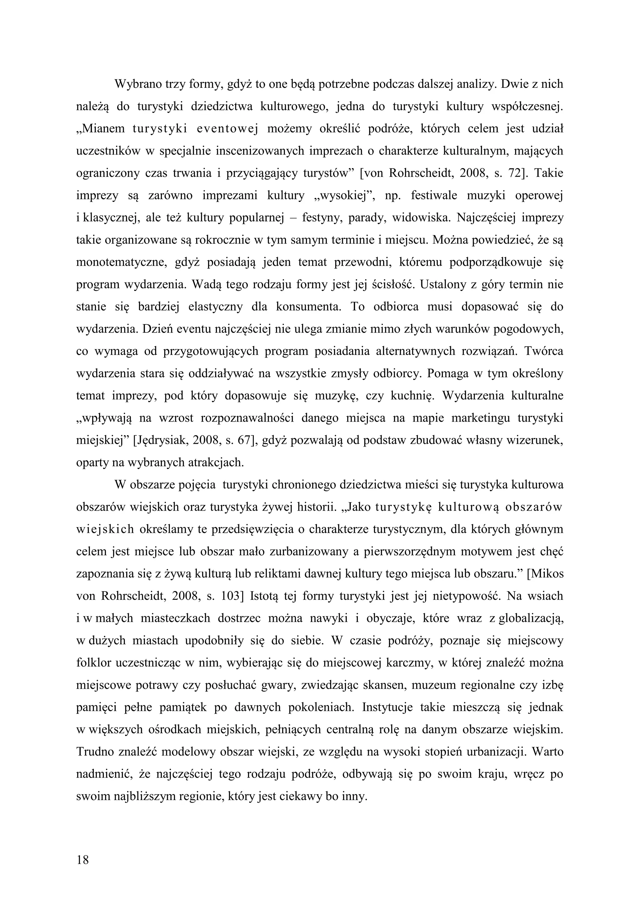Wybrano trzy formy, gdyż to one będą potrzebne podczas dalszej analizy. Dwie z nich
należą do turystyki dziedzictwa kulturowego, jedna do turystyki kultury współczesnej.
„Mianem turyst yki eventowej możemy określić podróże, których celem jest udział
uczestników w specjalnie inscenizowanych imprezach o charakterze kulturalnym, mających
ograniczony czas trwania i przyciągający turystów” [von Rohrscheidt, 2008, s. 72]. Takie
imprezy są zarówno imprezami kultury „wysokiej”, np. festiwale muzyki operowej
i klasycznej, ale też kultury popularnej – festyny, parady, widowiska. Najczęściej imprezy
takie organizowane są rokrocznie w tym samym terminie i miejscu. Można powiedzieć, że są
monotematyczne, gdyż posiadają jeden temat przewodni, któremu podporządkowuje się
program wydarzenia. Wadą tego rodzaju formy jest jej ścisłość. Ustalony z góry termin nie
stanie się bardziej elastyczny dla konsumenta. To odbiorca musi dopasować się do
wydarzenia. Dzień eventu najczęściej nie ulega zmianie mimo złych warunków pogodowych,
co wymaga od przygotowujących program posiadania alternatywnych rozwiązań. Twórca
wydarzenia stara się oddziaływać na wszystkie zmysły odbiorcy. Pomaga w tym określony
temat imprezy, pod który dopasowuje się muzykę, czy kuchnię. Wydarzenia kulturalne
„wpływają na wzrost rozpoznawalności danego miejsca na mapie marketingu turystyki
miejskiej” [Jędrysiak, 2008, s. 67], gdyż pozwalają od podstaw zbudować własny wizerunek,
oparty na wybranych atrakcjach.
       W obszarze pojęcia turystyki chronionego dziedzictwa mieści się turystyka kulturowa
obszarów wiejskich oraz turystyka żywej historii. „Jako turyst ykę kulturową obszarów
wiejskich określamy te przedsięwzięcia o charakterze turystycznym, dla których głównym
celem jest miejsce lub obszar mało zurbanizowany a pierwszorzędnym motywem jest chęć
zapoznania się z żywą kulturą lub reliktami dawnej kultury tego miejsca lub obszaru.” [Mikos
von Rohrscheidt, 2008, s. 103] Istotą tej formy turystyki jest jej nietypowość. Na wsiach
i w małych miasteczkach dostrzec można nawyki i obyczaje, które wraz z globalizacją,
w dużych miastach upodobniły się do siebie. W czasie podróży, poznaje się miejscowy
folklor uczestnicząc w nim, wybierając się do miejscowej karczmy, w której znaleźć można
miejscowe potrawy czy posłuchać gwary, zwiedzając skansen, muzeum regionalne czy izbę
pamięci pełne pamiątek po dawnych pokoleniach. Instytucje takie mieszczą się jednak
w większych ośrodkach miejskich, pełniących centralną rolę na danym obszarze wiejskim.
Trudno znaleźć modelowy obszar wiejski, ze względu na wysoki stopień urbanizacji. Warto
nadmienić, że najczęściej tego rodzaju podróże, odbywają się po swoim kraju, wręcz po
swoim najbliższym regionie, który jest ciekawy bo inny.



18
 