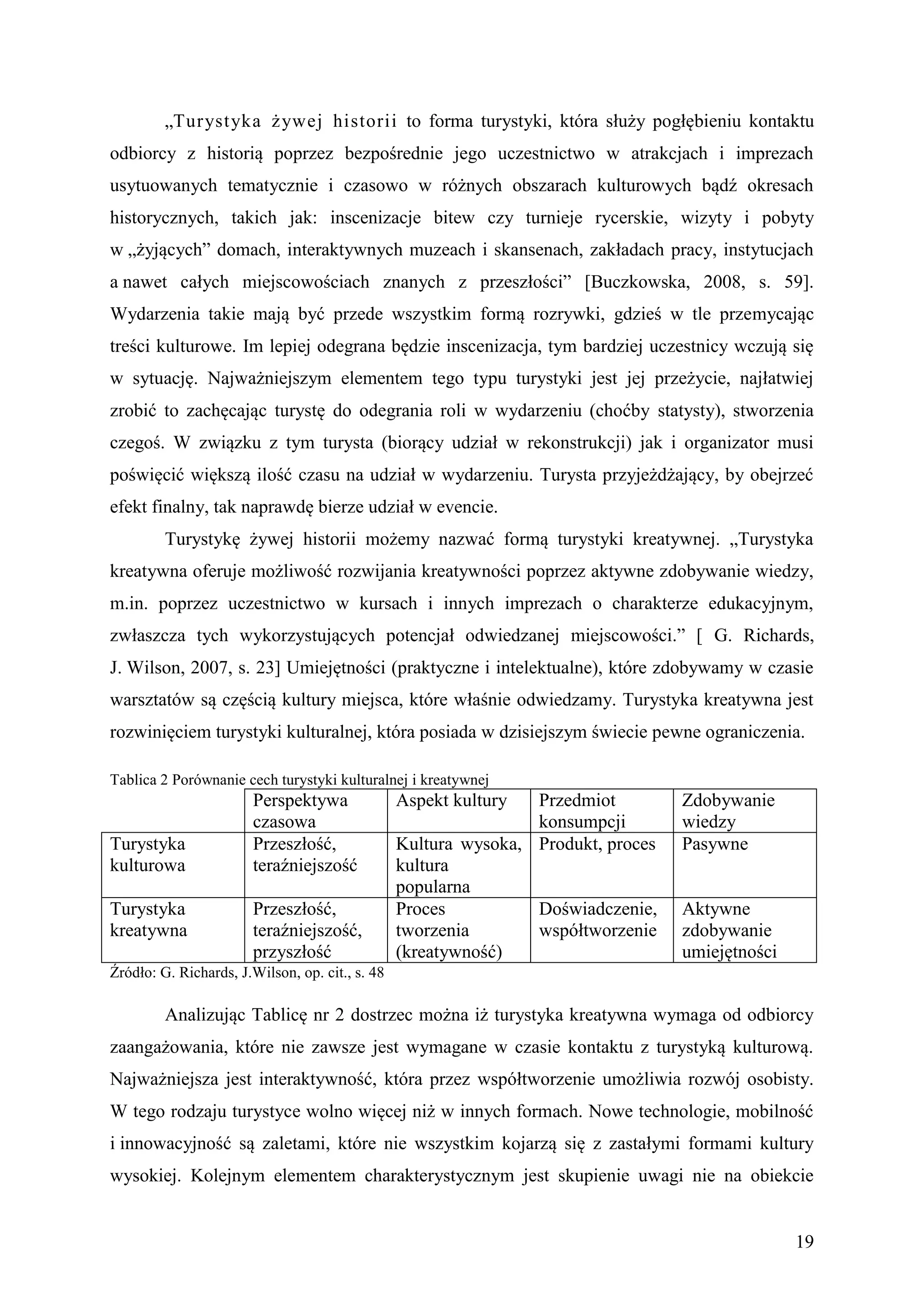„Turyst yka ż ywej historii to forma turystyki, która służy pogłębieniu kontaktu
odbiorcy z historią poprzez bezpośrednie jego uczestnictwo w atrakcjach i imprezach
usytuowanych tematycznie i czasowo w różnych obszarach kulturowych bądź okresach
historycznych, takich jak: inscenizacje bitew czy turnieje rycerskie, wizyty i pobyty
w „żyjących” domach, interaktywnych muzeach i skansenach, zakładach pracy, instytucjach
a nawet całych miejscowościach znanych z przeszłości” [Buczkowska, 2008, s. 59].
Wydarzenia takie mają być przede wszystkim formą rozrywki, gdzieś w tle przemycając
treści kulturowe. Im lepiej odegrana będzie inscenizacja, tym bardziej uczestnicy wczują się
w sytuację. Najważniejszym elementem tego typu turystyki jest jej przeżycie, najłatwiej
zrobić to zachęcając turystę do odegrania roli w wydarzeniu (choćby statysty), stworzenia
czegoś. W związku z tym turysta (biorący udział w rekonstrukcji) jak i organizator musi
poświęcić większą ilość czasu na udział w wydarzeniu. Turysta przyjeżdżający, by obejrzeć
efekt finalny, tak naprawdę bierze udział w evencie.
         Turystykę żywej historii możemy nazwać formą turystyki kreatywnej. „Turystyka
kreatywna oferuje możliwość rozwijania kreatywności poprzez aktywne zdobywanie wiedzy,
m.in. poprzez uczestnictwo w kursach i innych imprezach o charakterze edukacyjnym,
zwłaszcza tych wykorzystujących potencjał odwiedzanej miejscowości.” [ G. Richards,
J. Wilson, 2007, s. 23] Umiejętności (praktyczne i intelektualne), które zdobywamy w czasie
warsztatów są częścią kultury miejsca, które właśnie odwiedzamy. Turystyka kreatywna jest
rozwinięciem turystyki kulturalnej, która posiada w dzisiejszym świecie pewne ograniczenia.

Tablica 2 Porównanie cech turystyki kulturalnej i kreatywnej
                       Perspektywa               Aspekt kultury  Przedmiot         Zdobywanie
                       czasowa                                   konsumpcji        wiedzy
Turystyka              Przeszłość,               Kultura wysoka, Produkt, proces   Pasywne
kulturowa              teraźniejszość            kultura
                                                 popularna
Turystyka              Przeszłość,               Proces          Doświadczenie,    Aktywne
kreatywna              teraźniejszość,           tworzenia       współtworzenie    zdobywanie
                       przyszłość                (kreatywność)                     umiejętności
Źródło: G. Richards, J.Wilson, op. cit., s. 48

         Analizując Tablicę nr 2 dostrzec można iż turystyka kreatywna wymaga od odbiorcy
zaangażowania, które nie zawsze jest wymagane w czasie kontaktu z turystyką kulturową.
Najważniejsza jest interaktywność, która przez współtworzenie umożliwia rozwój osobisty.
W tego rodzaju turystyce wolno więcej niż w innych formach. Nowe technologie, mobilność
i innowacyjność są zaletami, które nie wszystkim kojarzą się z zastałymi formami kultury
wysokiej. Kolejnym elementem charakterystycznym jest skupienie uwagi nie na obiekcie


                                                                                                  19
 