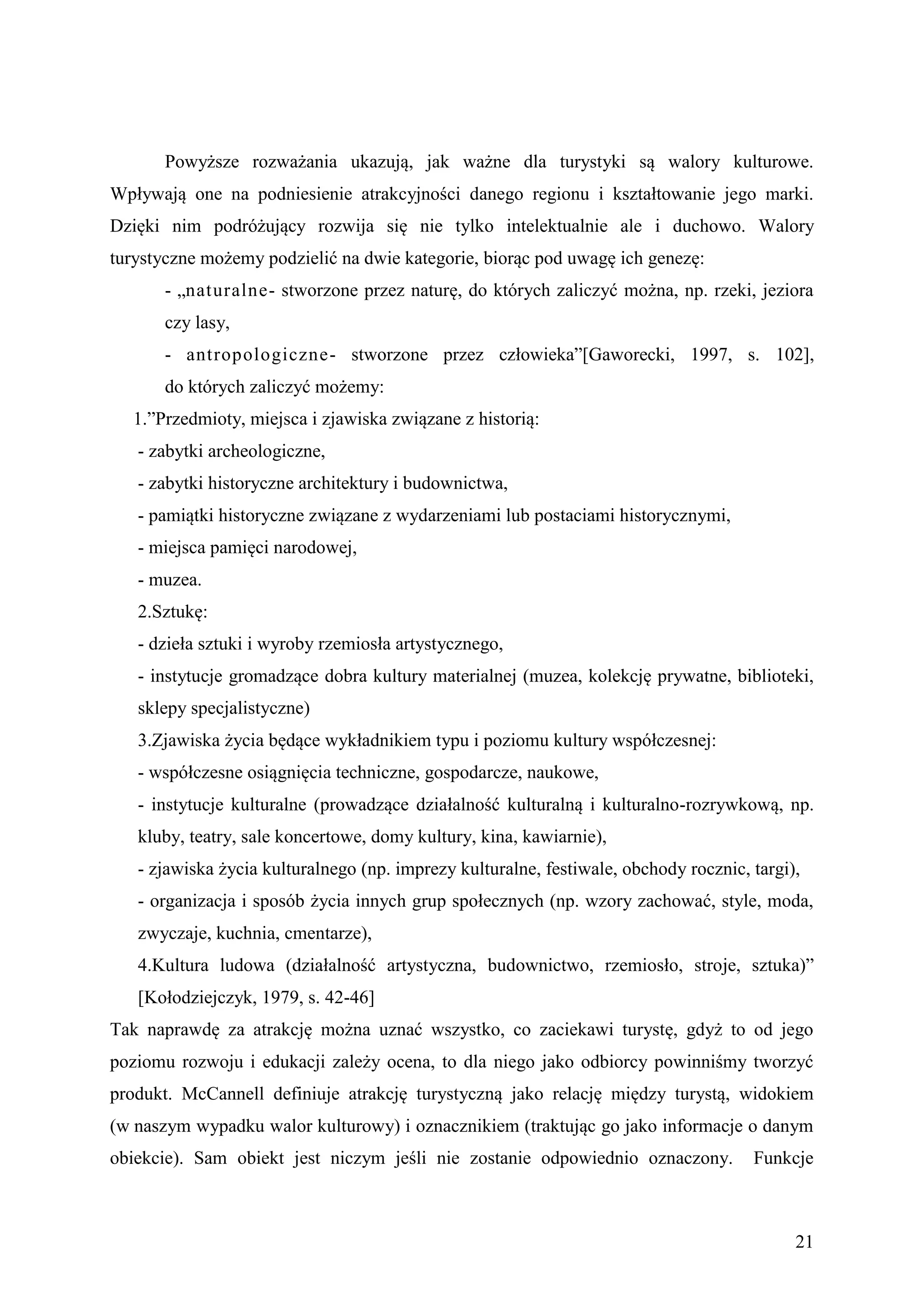 Powyższe rozważania ukazują, jak ważne dla turystyki są walory kulturowe.
Wpływają one na podniesienie atrakcyjności danego regionu i kształtowanie jego marki.
Dzięki nim podróżujący rozwija się nie tylko intelektualnie ale i duchowo. Walory
turystyczne możemy podzielić na dwie kategorie, biorąc pod uwagę ich genezę:
       - „naturalne- stworzone przez naturę, do których zaliczyć można, np. rzeki, jeziora
       czy lasy,
       - antropologiczne- stworzone przez człowieka”[Gaworecki, 1997, s. 102],
       do których zaliczyć możemy:
  1.”Przedmioty, miejsca i zjawiska związane z historią:
   - zabytki archeologiczne,
   - zabytki historyczne architektury i budownictwa,
   - pamiątki historyczne związane z wydarzeniami lub postaciami historycznymi,
   - miejsca pamięci narodowej,
   - muzea.
   2.Sztukę:
   - dzieła sztuki i wyroby rzemiosła artystycznego,
   - instytucje gromadzące dobra kultury materialnej (muzea, kolekcję prywatne, biblioteki,
   sklepy specjalistyczne)
   3.Zjawiska życia będące wykładnikiem typu i poziomu kultury współczesnej:
   - współczesne osiągnięcia techniczne, gospodarcze, naukowe,
   - instytucje kulturalne (prowadzące działalność kulturalną i kulturalno-rozrywkową, np.
   kluby, teatry, sale koncertowe, domy kultury, kina, kawiarnie),
   - zjawiska życia kulturalnego (np. imprezy kulturalne, festiwale, obchody rocznic, targi),
   - organizacja i sposób życia innych grup społecznych (np. wzory zachować, style, moda,
   zwyczaje, kuchnia, cmentarze),
   4.Kultura ludowa (działalność artystyczna, budownictwo, rzemiosło, stroje, sztuka)”
   [Kołodziejczyk, 1979, s. 42-46]
Tak naprawdę za atrakcję można uznać wszystko, co zaciekawi turystę, gdyż to od jego
poziomu rozwoju i edukacji zależy ocena, to dla niego jako odbiorcy powinniśmy tworzyć
produkt. McCannell definiuje atrakcję turystyczną jako relację między turystą, widokiem
(w naszym wypadku walor kulturowy) i oznacznikiem (traktując go jako informacje o danym
obiekcie). Sam obiekt jest niczym jeśli nie zostanie odpowiednio oznaczony.           Funkcje



                                                                                            21
 