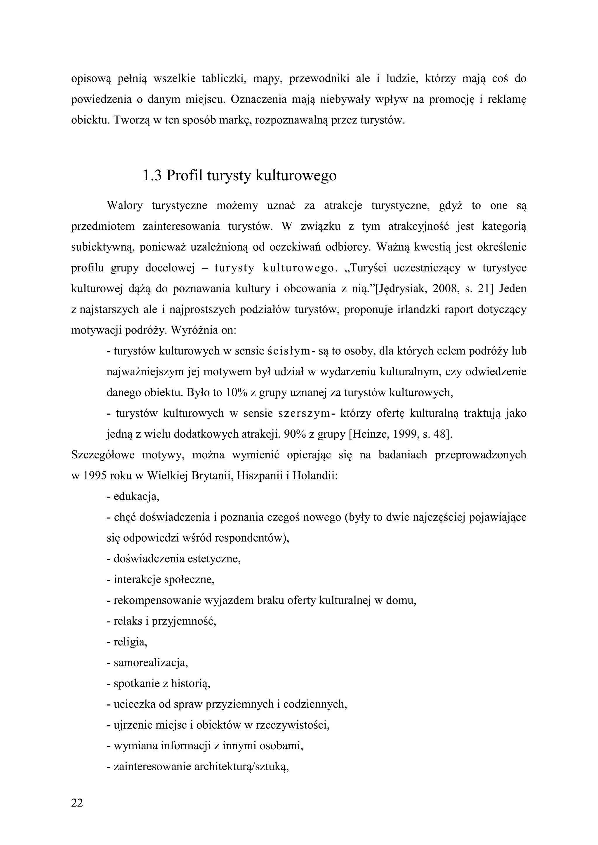 opisową pełnią wszelkie tabliczki, mapy, przewodniki ale i ludzie, którzy mają coś do
powiedzenia o danym miejscu. Oznaczenia mają niebywały wpływ na promocję i reklamę
obiektu. Tworzą w ten sposób markę, rozpoznawalną przez turystów.



               1.3 Profil turysty kulturowego
       Walory turystyczne możemy uznać za atrakcje turystyczne, gdyż to one są
przedmiotem zainteresowania turystów. W związku z tym atrakcyjność jest kategorią
subiektywną, ponieważ uzależnioną od oczekiwań odbiorcy. Ważną kwestią jest określenie
profilu grupy docelowej – turyst y kulturowego. „Turyści uczestniczący w turystyce
kulturowej dążą do poznawania kultury i obcowania z nią.”[Jędrysiak, 2008, s. 21] Jeden
z najstarszych ale i najprostszych podziałów turystów, proponuje irlandzki raport dotyczący
motywacji podróży. Wyróżnia on:
       - turystów kulturowych w sensie ścisł ym- są to osoby, dla których celem podróży lub
       najważniejszym jej motywem był udział w wydarzeniu kulturalnym, czy odwiedzenie
       danego obiektu. Było to 10% z grupy uznanej za turystów kulturowych,
       - turystów kulturowych w sensie szersz ym- którzy ofertę kulturalną traktują jako
       jedną z wielu dodatkowych atrakcji. 90% z grupy [Heinze, 1999, s. 48].
Szczegółowe motywy, można wymienić opierając się na badaniach przeprowadzonych
w 1995 roku w Wielkiej Brytanii, Hiszpanii i Holandii:
       - edukacja,
       - chęć doświadczenia i poznania czegoś nowego (były to dwie najczęściej pojawiające
       się odpowiedzi wśród respondentów),
       - doświadczenia estetyczne,
       - interakcje społeczne,
       - rekompensowanie wyjazdem braku oferty kulturalnej w domu,
       - relaks i przyjemność,
       - religia,
       - samorealizacja,
       - spotkanie z historią,
       - ucieczka od spraw przyziemnych i codziennych,
       - ujrzenie miejsc i obiektów w rzeczywistości,
       - wymiana informacji z innymi osobami,
       - zainteresowanie architekturą/sztuką,


22
 