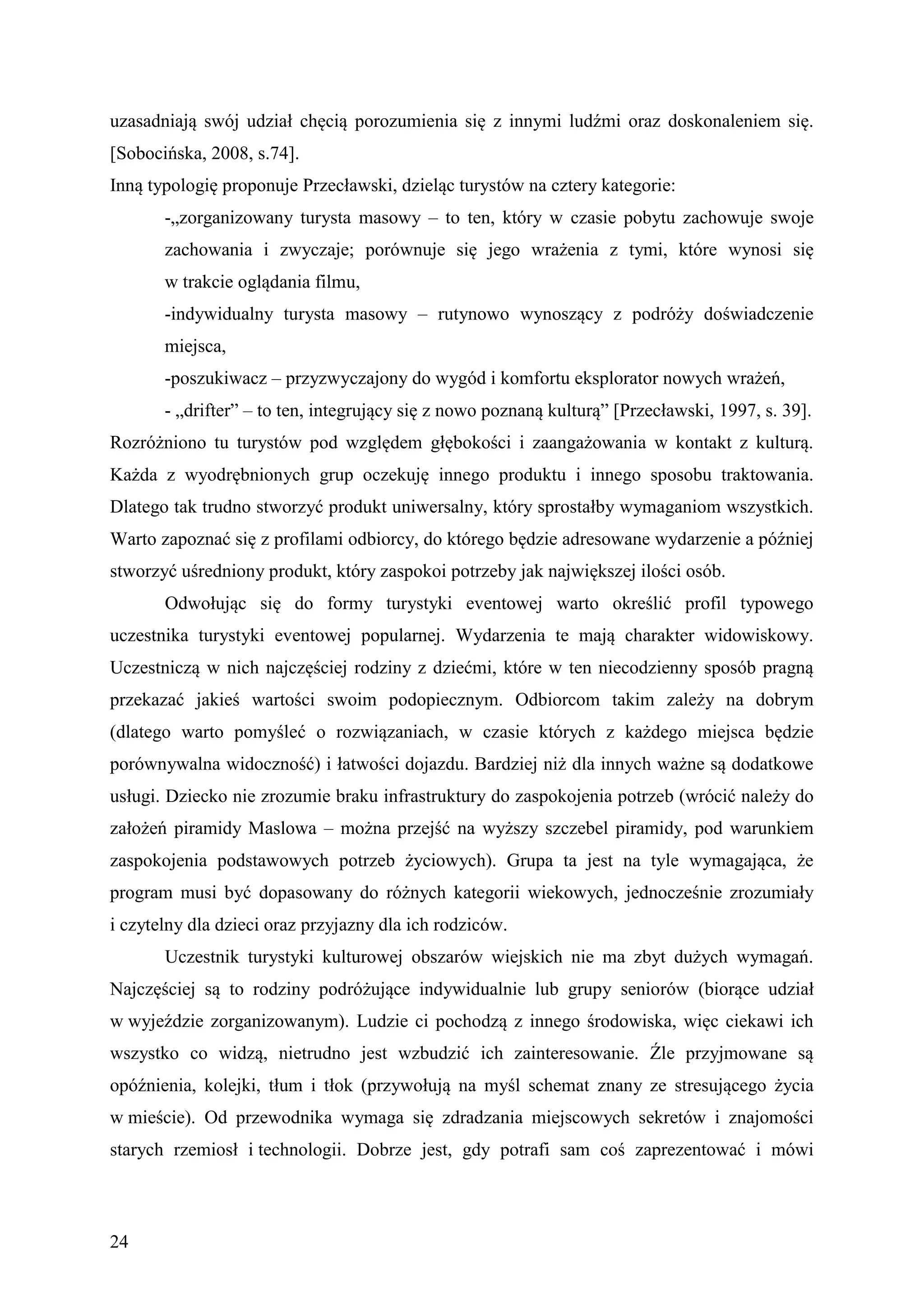 uzasadniają swój udział chęcią porozumienia się z innymi ludźmi oraz doskonaleniem się.
[Sobocińska, 2008, s.74].
Inną typologię proponuje Przecławski, dzieląc turystów na cztery kategorie:
       -„zorganizowany turysta masowy – to ten, który w czasie pobytu zachowuje swoje
       zachowania i zwyczaje; porównuje się jego wrażenia z tymi, które wynosi się
       w trakcie oglądania filmu,
       -indywidualny turysta masowy – rutynowo wynoszący z podróży doświadczenie
       miejsca,
       -poszukiwacz – przyzwyczajony do wygód i komfortu eksplorator nowych wrażeń,
       - „drifter” – to ten, integrujący się z nowo poznaną kulturą” [Przecławski, 1997, s. 39].
Rozróżniono tu turystów pod względem głębokości i zaangażowania w kontakt z kulturą.
Każda z wyodrębnionych grup oczekuję innego produktu i innego sposobu traktowania.
Dlatego tak trudno stworzyć produkt uniwersalny, który sprostałby wymaganiom wszystkich.
Warto zapoznać się z profilami odbiorcy, do którego będzie adresowane wydarzenie a później
stworzyć uśredniony produkt, który zaspokoi potrzeby jak największej ilości osób.
       Odwołując się do formy turystyki eventowej warto określić profil typowego
uczestnika turystyki eventowej popularnej. Wydarzenia te mają charakter widowiskowy.
Uczestniczą w nich najczęściej rodziny z dziećmi, które w ten niecodzienny sposób pragną
przekazać jakieś wartości swoim podopiecznym. Odbiorcom takim zależy na dobrym
(dlatego warto pomyśleć o rozwiązaniach, w czasie których z każdego miejsca będzie
porównywalna widoczność) i łatwości dojazdu. Bardziej niż dla innych ważne są dodatkowe
usługi. Dziecko nie zrozumie braku infrastruktury do zaspokojenia potrzeb (wrócić należy do
założeń piramidy Maslowa – można przejść na wyższy szczebel piramidy, pod warunkiem
zaspokojenia podstawowych potrzeb życiowych). Grupa ta jest na tyle wymagająca, że
program musi być dopasowany do różnych kategorii wiekowych, jednocześnie zrozumiały
i czytelny dla dzieci oraz przyjazny dla ich rodziców.
       Uczestnik turystyki kulturowej obszarów wiejskich nie ma zbyt dużych wymagań.
Najczęściej są to rodziny podróżujące indywidualnie lub grupy seniorów (biorące udział
w wyjeździe zorganizowanym). Ludzie ci pochodzą z innego środowiska, więc ciekawi ich
wszystko co widzą, nietrudno jest wzbudzić ich zainteresowanie. Źle przyjmowane są
opóźnienia, kolejki, tłum i tłok (przywołują na myśl schemat znany ze stresującego życia
w mieście). Od przewodnika wymaga się zdradzania miejscowych sekretów i znajomości
starych rzemiosł i technologii. Dobrze jest, gdy potrafi sam coś zaprezentować i mówi



24
 