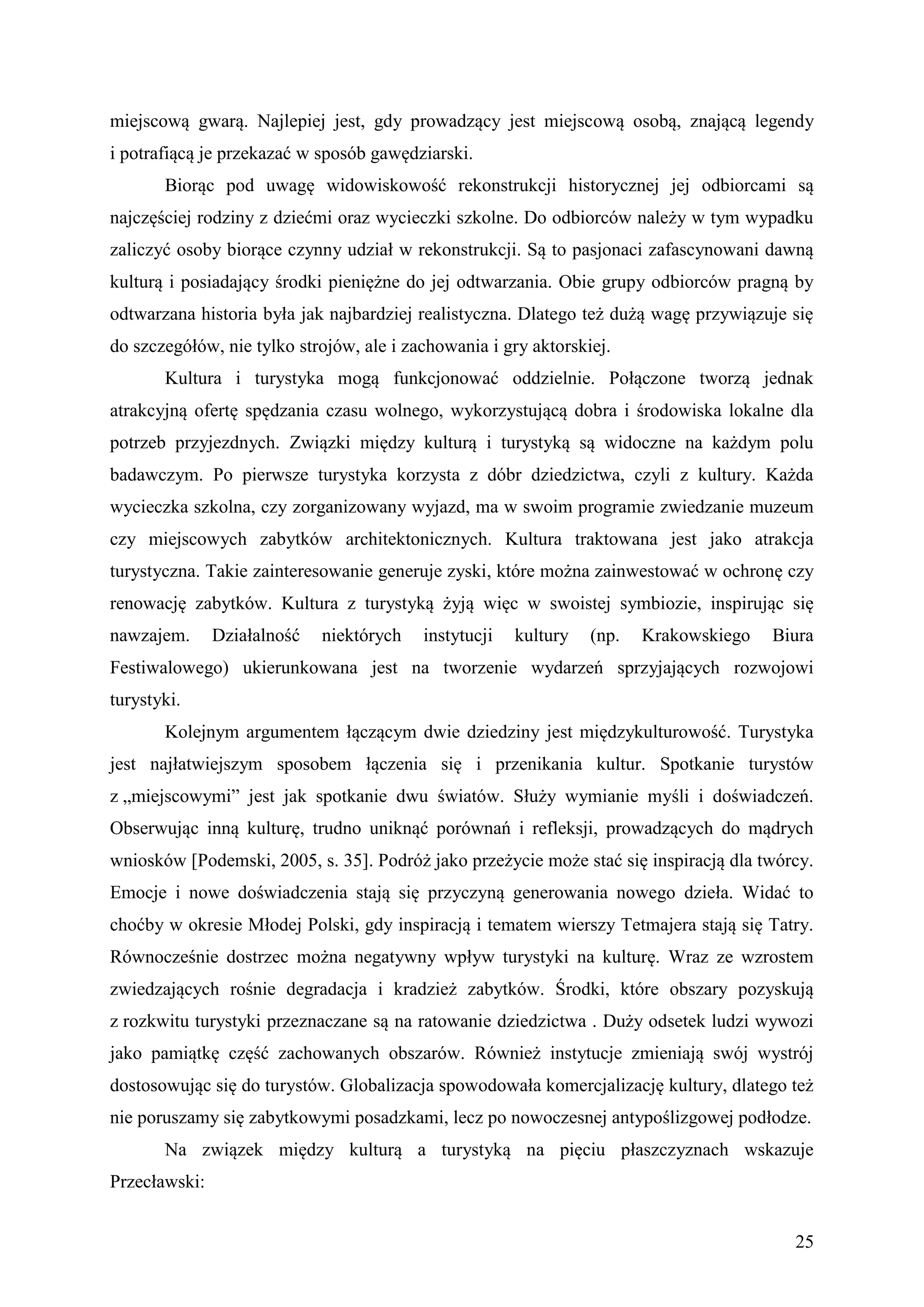miejscową gwarą. Najlepiej jest, gdy prowadzący jest miejscową osobą, znającą legendy
i potrafiącą je przekazać w sposób gawędziarski.
       Biorąc pod uwagę widowiskowość rekonstrukcji historycznej jej odbiorcami są
najczęściej rodziny z dziećmi oraz wycieczki szkolne. Do odbiorców należy w tym wypadku
zaliczyć osoby biorące czynny udział w rekonstrukcji. Są to pasjonaci zafascynowani dawną
kulturą i posiadający środki pieniężne do jej odtwarzania. Obie grupy odbiorców pragną by
odtwarzana historia była jak najbardziej realistyczna. Dlatego też dużą wagę przywiązuje się
do szczegółów, nie tylko strojów, ale i zachowania i gry aktorskiej.
       Kultura i turystyka mogą funkcjonować oddzielnie. Połączone tworzą jednak
atrakcyjną ofertę spędzania czasu wolnego, wykorzystującą dobra i środowiska lokalne dla
potrzeb przyjezdnych. Związki między kulturą i turystyką są widoczne na każdym polu
badawczym. Po pierwsze turystyka korzysta z dóbr dziedzictwa, czyli z kultury. Każda
wycieczka szkolna, czy zorganizowany wyjazd, ma w swoim programie zwiedzanie muzeum
czy miejscowych zabytków architektonicznych. Kultura traktowana jest jako atrakcja
turystyczna. Takie zainteresowanie generuje zyski, które można zainwestować w ochronę czy
renowację zabytków. Kultura z turystyką żyją więc w swoistej symbiozie, inspirując się
nawzajem.      Działalność   niektórych   instytucji   kultury   (np.   Krakowskiego   Biura
Festiwalowego) ukierunkowana jest na tworzenie wydarzeń sprzyjających rozwojowi
turystyki.
       Kolejnym argumentem łączącym dwie dziedziny jest międzykulturowość. Turystyka
jest najłatwiejszym sposobem łączenia się i przenikania kultur. Spotkanie turystów
z „miejscowymi” jest jak spotkanie dwu światów. Służy wymianie myśli i doświadczeń.
Obserwując inną kulturę, trudno uniknąć porównań i refleksji, prowadzących do mądrych
wniosków [Podemski, 2005, s. 35]. Podróż jako przeżycie może stać się inspiracją dla twórcy.
Emocje i nowe doświadczenia stają się przyczyną generowania nowego dzieła. Widać to
choćby w okresie Młodej Polski, gdy inspiracją i tematem wierszy Tetmajera stają się Tatry.
Równocześnie dostrzec można negatywny wpływ turystyki na kulturę. Wraz ze wzrostem
zwiedzających rośnie degradacja i kradzież zabytków. Środki, które obszary pozyskują
z rozkwitu turystyki przeznaczane są na ratowanie dziedzictwa . Duży odsetek ludzi wywozi
jako pamiątkę część zachowanych obszarów. Również instytucje zmieniają swój wystrój
dostosowując się do turystów. Globalizacja spowodowała komercjalizację kultury, dlatego też
nie poruszamy się zabytkowymi posadzkami, lecz po nowoczesnej antypoślizgowej podłodze.
       Na związek między kulturą a turystyką na pięciu płaszczyznach wskazuje
Przecławski:


                                                                                         25
 