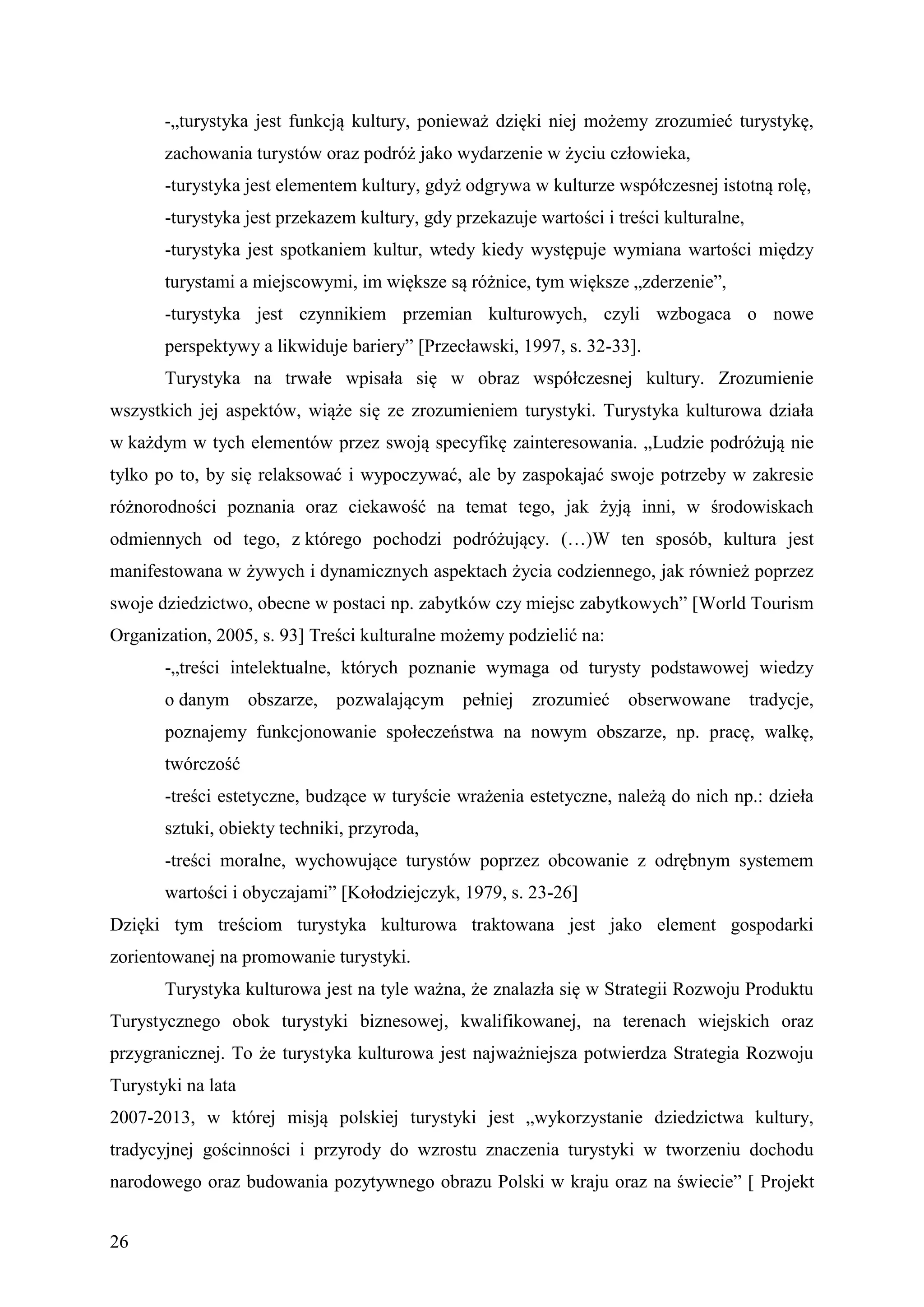 -„turystyka jest funkcją kultury, ponieważ dzięki niej możemy zrozumieć turystykę,
       zachowania turystów oraz podróż jako wydarzenie w życiu człowieka,
       -turystyka jest elementem kultury, gdyż odgrywa w kulturze współczesnej istotną rolę,
       -turystyka jest przekazem kultury, gdy przekazuje wartości i treści kulturalne,
       -turystyka jest spotkaniem kultur, wtedy kiedy występuje wymiana wartości między
       turystami a miejscowymi, im większe są różnice, tym większe „zderzenie”,
       -turystyka jest czynnikiem przemian kulturowych, czyli wzbogaca o nowe
       perspektywy a likwiduje bariery” [Przecławski, 1997, s. 32-33].
       Turystyka na trwałe wpisała się w obraz współczesnej kultury. Zrozumienie
wszystkich jej aspektów, wiąże się ze zrozumieniem turystyki. Turystyka kulturowa działa
w każdym w tych elementów przez swoją specyfikę zainteresowania. „Ludzie podróżują nie
tylko po to, by się relaksować i wypoczywać, ale by zaspokajać swoje potrzeby w zakresie
różnorodności poznania oraz ciekawość na temat tego, jak żyją inni, w środowiskach
odmiennych od tego, z którego pochodzi podróżujący. (…)W ten sposób, kultura jest
manifestowana w żywych i dynamicznych aspektach życia codziennego, jak również poprzez
swoje dziedzictwo, obecne w postaci np. zabytków czy miejsc zabytkowych” [World Tourism
Organization, 2005, s. 93] Treści kulturalne możemy podzielić na:
       -„treści intelektualne, których poznanie wymaga od turysty podstawowej wiedzy
       o danym      obszarze, pozwalającym     pełniej   zrozumieć obserwowane           tradycje,
       poznajemy funkcjonowanie społeczeństwa na nowym obszarze, np. pracę, walkę,
       twórczość
       -treści estetyczne, budzące w turyście wrażenia estetyczne, należą do nich np.: dzieła
       sztuki, obiekty techniki, przyroda,
       -treści moralne, wychowujące turystów poprzez obcowanie z odrębnym systemem
       wartości i obyczajami” [Kołodziejczyk, 1979, s. 23-26]
Dzięki tym treściom turystyka kulturowa traktowana jest jako element gospodarki
zorientowanej na promowanie turystyki.
       Turystyka kulturowa jest na tyle ważna, że znalazła się w Strategii Rozwoju Produktu
Turystycznego obok turystyki biznesowej, kwalifikowanej, na terenach wiejskich oraz
przygranicznej. To że turystyka kulturowa jest najważniejsza potwierdza Strategia Rozwoju
Turystyki na lata
2007-2013, w której misją polskiej turystyki jest „wykorzystanie dziedzictwa kultury,
tradycyjnej gościnności i przyrody do wzrostu znaczenia turystyki w tworzeniu dochodu
narodowego oraz budowania pozytywnego obrazu Polski w kraju oraz na świecie” [ Projekt


26
 