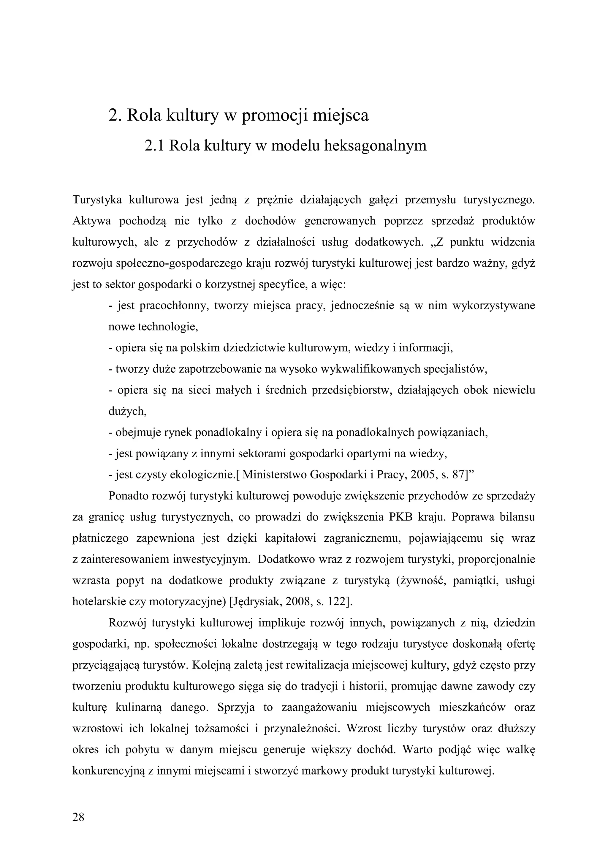 2. Rola kultury w promocji miejsca
               2.1 Rola kultury w modelu heksagonalnym


Turystyka kulturowa jest jedną z prężnie działających gałęzi przemysłu turystycznego.
Aktywa pochodzą nie tylko z dochodów generowanych poprzez sprzedaż produktów
kulturowych, ale z przychodów z działalności usług dodatkowych. „Z punktu widzenia
rozwoju społeczno-gospodarczego kraju rozwój turystyki kulturowej jest bardzo ważny, gdyż
jest to sektor gospodarki o korzystnej specyfice, a więc:
       - jest pracochłonny, tworzy miejsca pracy, jednocześnie są w nim wykorzystywane
       nowe technologie,
       - opiera się na polskim dziedzictwie kulturowym, wiedzy i informacji,
       - tworzy duże zapotrzebowanie na wysoko wykwalifikowanych specjalistów,
       - opiera się na sieci małych i średnich przedsiębiorstw, działających obok niewielu
       dużych,
       - obejmuje rynek ponadlokalny i opiera się na ponadlokalnych powiązaniach,
       - jest powiązany z innymi sektorami gospodarki opartymi na wiedzy,
       - jest czysty ekologicznie.[ Ministerstwo Gospodarki i Pracy, 2005, s. 87]”
       Ponadto rozwój turystyki kulturowej powoduje zwiększenie przychodów ze sprzedaży
za granicę usług turystycznych, co prowadzi do zwiększenia PKB kraju. Poprawa bilansu
płatniczego zapewniona jest dzięki kapitałowi zagranicznemu, pojawiającemu się wraz
z zainteresowaniem inwestycyjnym. Dodatkowo wraz z rozwojem turystyki, proporcjonalnie
wzrasta popyt na dodatkowe produkty związane z turystyką (żywność, pamiątki, usługi
hotelarskie czy motoryzacyjne) [Jędrysiak, 2008, s. 122].
       Rozwój turystyki kulturowej implikuje rozwój innych, powiązanych z nią, dziedzin
gospodarki, np. społeczności lokalne dostrzegają w tego rodzaju turystyce doskonałą ofertę
przyciągającą turystów. Kolejną zaletą jest rewitalizacja miejscowej kultury, gdyż często przy
tworzeniu produktu kulturowego sięga się do tradycji i historii, promując dawne zawody czy
kulturę kulinarną danego. Sprzyja to zaangażowaniu miejscowych mieszkańców oraz
wzrostowi ich lokalnej tożsamości i przynależności. Wzrost liczby turystów oraz dłuższy
okres ich pobytu w danym miejscu generuje większy dochód. Warto podjąć więc walkę
konkurencyjną z innymi miejscami i stworzyć markowy produkt turystyki kulturowej.


28
 