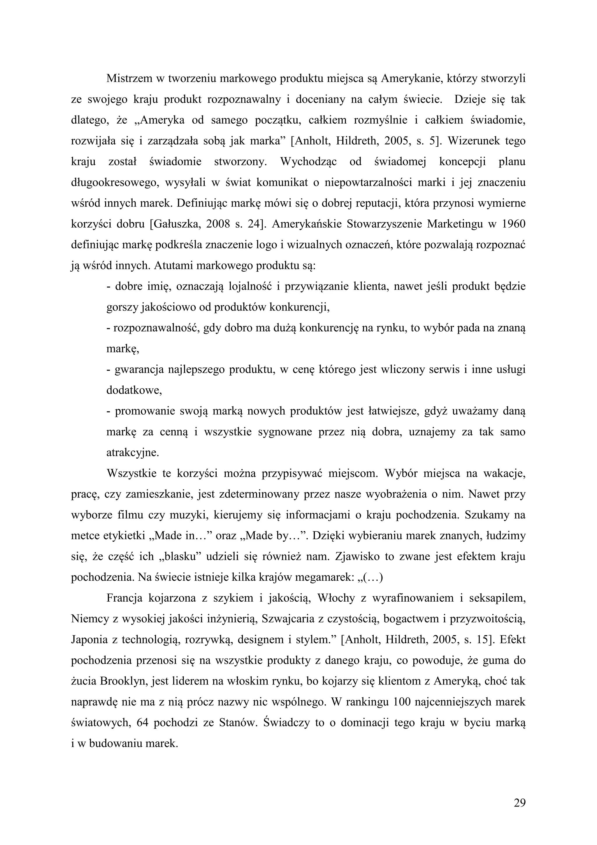 Mistrzem w tworzeniu markowego produktu miejsca są Amerykanie, którzy stworzyli
ze swojego kraju produkt rozpoznawalny i doceniany na całym świecie. Dzieje się tak
dlatego, że „Ameryka od samego początku, całkiem rozmyślnie i całkiem świadomie,
rozwijała się i zarządzała sobą jak marka” [Anholt, Hildreth, 2005, s. 5]. Wizerunek tego
kraju   został   świadomie   stworzony.   Wychodząc     od   świadomej    koncepcji   planu
długookresowego, wysyłali w świat komunikat o niepowtarzalności marki i jej znaczeniu
wśród innych marek. Definiując markę mówi się o dobrej reputacji, która przynosi wymierne
korzyści dobru [Gałuszka, 2008 s. 24]. Amerykańskie Stowarzyszenie Marketingu w 1960
definiując markę podkreśla znaczenie logo i wizualnych oznaczeń, które pozwalają rozpoznać
ją wśród innych. Atutami markowego produktu są:
        - dobre imię, oznaczają lojalność i przywiązanie klienta, nawet jeśli produkt będzie
        gorszy jakościowo od produktów konkurencji,
        - rozpoznawalność, gdy dobro ma dużą konkurencję na rynku, to wybór pada na znaną
        markę,
        - gwarancja najlepszego produktu, w cenę którego jest wliczony serwis i inne usługi
        dodatkowe,
        - promowanie swoją marką nowych produktów jest łatwiejsze, gdyż uważamy daną
        markę za cenną i wszystkie sygnowane przez nią dobra, uznajemy za tak samo
        atrakcyjne.
        Wszystkie te korzyści można przypisywać miejscom. Wybór miejsca na wakacje,
pracę, czy zamieszkanie, jest zdeterminowany przez nasze wyobrażenia o nim. Nawet przy
wyborze filmu czy muzyki, kierujemy się informacjami o kraju pochodzenia. Szukamy na
metce etykietki „Made in…” oraz „Made by…”. Dzięki wybieraniu marek znanych, łudzimy
się, że część ich „blasku” udzieli się również nam. Zjawisko to zwane jest efektem kraju
pochodzenia. Na świecie istnieje kilka krajów megamarek: „(…)
        Francja kojarzona z szykiem i jakością, Włochy z wyrafinowaniem i seksapilem,
Niemcy z wysokiej jakości inżynierią, Szwajcaria z czystością, bogactwem i przyzwoitością,
Japonia z technologią, rozrywką, designem i stylem.” [Anholt, Hildreth, 2005, s. 15]. Efekt
pochodzenia przenosi się na wszystkie produkty z danego kraju, co powoduje, że guma do
żucia Brooklyn, jest liderem na włoskim rynku, bo kojarzy się klientom z Ameryką, choć tak
naprawdę nie ma z nią prócz nazwy nic wspólnego. W rankingu 100 najcenniejszych marek
światowych, 64 pochodzi ze Stanów. Świadczy to o dominacji tego kraju w byciu marką
i w budowaniu marek.



                                                                                         29
 