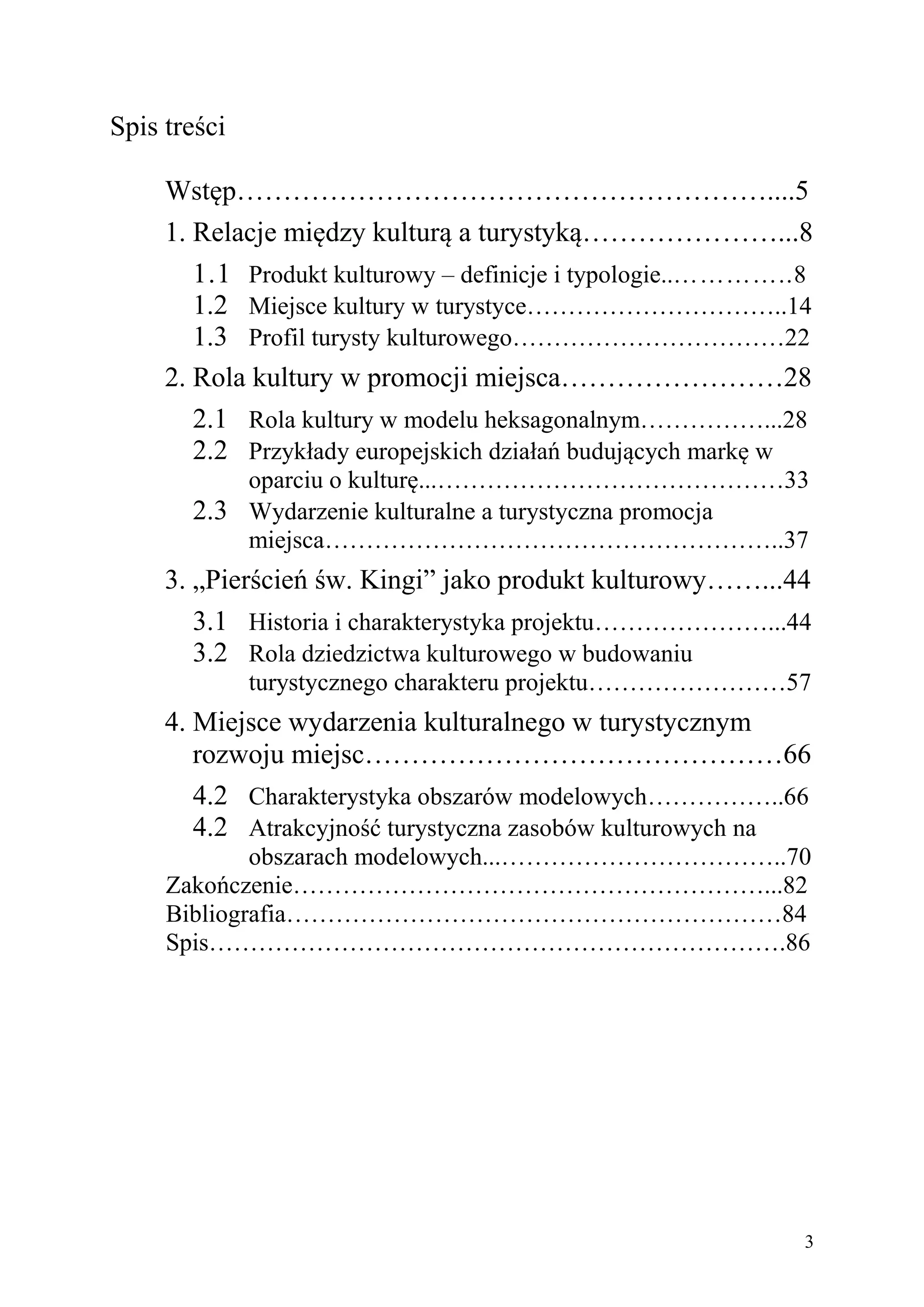 Spis treści

     Wstęp…………………………………………………....5
     1. Relacje między kulturą a turystyką…………………...8
        1.1 Produkt kulturowy – definicje i typologie..…………..8
        1.2 Miejsce kultury w turystyce…………………………..14
        1.3 Profil turysty kulturowego……………………………22
     2. Rola kultury w promocji miejsca……………………28
        2.1 Rola kultury w modelu heksagonalnym……………...28
        2.2 Przykłady europejskich działań budujących markę w
           oparciu o kulturę...……………………………………33
       2.3 Wydarzenie kulturalne a turystyczna promocja
           miejsca………………………………………………..37
     3. „Pierścień św. Kingi” jako produkt kulturowy……...44
        3.1 Historia i charakterystyka projektu…………………...44
        3.2 Rola dziedzictwa kulturowego w budowaniu
              turystycznego charakteru projektu……………………57
     4. Miejsce wydarzenia kulturalnego w turystycznym
        rozwoju miejsc………………………………………66
        4.2 Charakterystyka obszarów modelowych……………..66
        4.2 Atrakcyjność turystyczna zasobów kulturowych na
             obszarach modelowych...……………………………..70
     Zakończenie…………………………………………………...82
     Bibliografia……………………………………………………84
     Spis…………………………………………………………….86




                                                             3
 