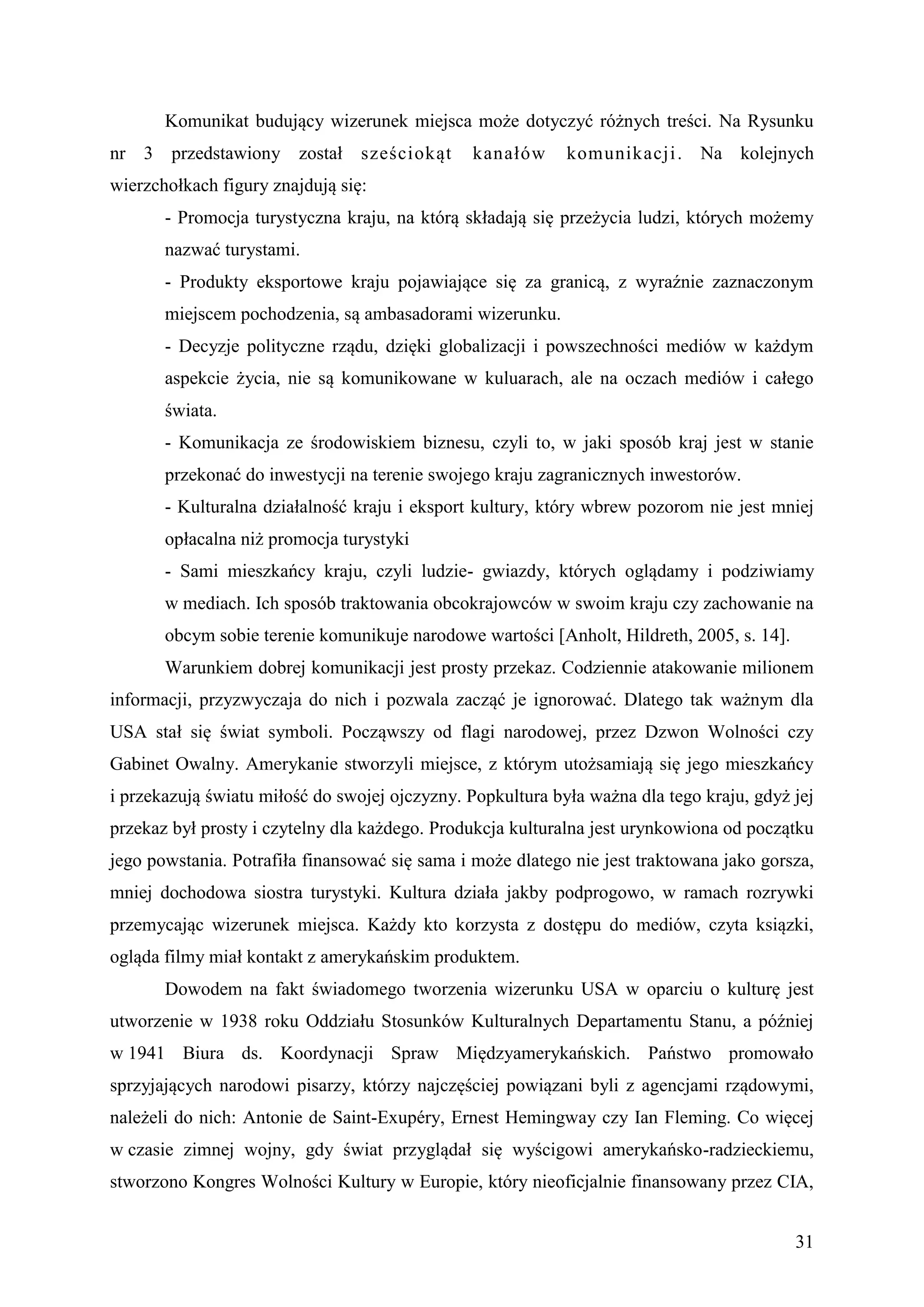 Komunikat budujący wizerunek miejsca może dotyczyć różnych treści. Na Rysunku
nr 3 przedstawiony został sześciokąt           kanałów      komunikacji . Na kolejnych
wierzchołkach figury znajdują się:
       - Promocja turystyczna kraju, na którą składają się przeżycia ludzi, których możemy
       nazwać turystami.
       - Produkty eksportowe kraju pojawiające się za granicą, z wyraźnie zaznaczonym
       miejscem pochodzenia, są ambasadorami wizerunku.
       - Decyzje polityczne rządu, dzięki globalizacji i powszechności mediów w każdym
       aspekcie życia, nie są komunikowane w kuluarach, ale na oczach mediów i całego
       świata.
       - Komunikacja ze środowiskiem biznesu, czyli to, w jaki sposób kraj jest w stanie
       przekonać do inwestycji na terenie swojego kraju zagranicznych inwestorów.
       - Kulturalna działalność kraju i eksport kultury, który wbrew pozorom nie jest mniej
       opłacalna niż promocja turystyki
       - Sami mieszkańcy kraju, czyli ludzie- gwiazdy, których oglądamy i podziwiamy
       w mediach. Ich sposób traktowania obcokrajowców w swoim kraju czy zachowanie na
       obcym sobie terenie komunikuje narodowe wartości [Anholt, Hildreth, 2005, s. 14].
       Warunkiem dobrej komunikacji jest prosty przekaz. Codziennie atakowanie milionem
informacji, przyzwyczaja do nich i pozwala zacząć je ignorować. Dlatego tak ważnym dla
USA stał się świat symboli. Począwszy od flagi narodowej, przez Dzwon Wolności czy
Gabinet Owalny. Amerykanie stworzyli miejsce, z którym utożsamiają się jego mieszkańcy
i przekazują światu miłość do swojej ojczyzny. Popkultura była ważna dla tego kraju, gdyż jej
przekaz był prosty i czytelny dla każdego. Produkcja kulturalna jest urynkowiona od początku
jego powstania. Potrafiła finansować się sama i może dlatego nie jest traktowana jako gorsza,
mniej dochodowa siostra turystyki. Kultura działa jakby podprogowo, w ramach rozrywki
przemycając wizerunek miejsca. Każdy kto korzysta z dostępu do mediów, czyta ksiązki,
ogląda filmy miał kontakt z amerykańskim produktem.
       Dowodem na fakt świadomego tworzenia wizerunku USA w oparciu o kulturę jest
utworzenie w 1938 roku Oddziału Stosunków Kulturalnych Departamentu Stanu, a później
w 1941 Biura ds. Koordynacji Spraw Międzyamerykańskich. Państwo promowało
sprzyjających narodowi pisarzy, którzy najczęściej powiązani byli z agencjami rządowymi,
należeli do nich: Antonie de Saint-Exupéry, Ernest Hemingway czy Ian Fleming. Co więcej
w czasie zimnej wojny, gdy świat przyglądał się wyścigowi amerykańsko-radzieckiemu,
stworzono Kongres Wolności Kultury w Europie, który nieoficjalnie finansowany przez CIA,


                                                                                           31
 