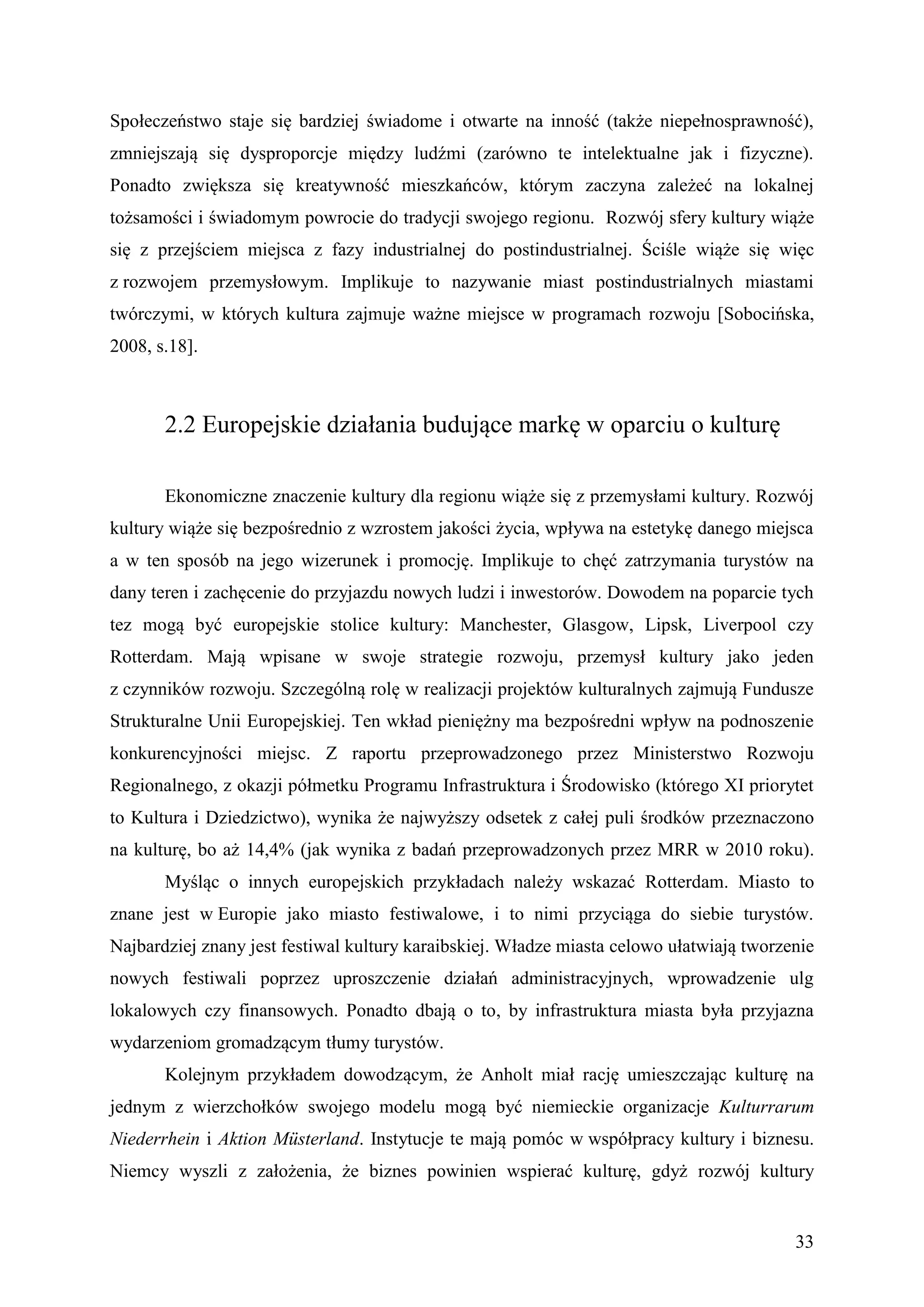 Społeczeństwo staje się bardziej świadome i otwarte na inność (także niepełnosprawność),
zmniejszają się dysproporcje między ludźmi (zarówno te intelektualne jak i fizyczne).
Ponadto zwiększa się kreatywność mieszkańców, którym zaczyna zależeć na lokalnej
tożsamości i świadomym powrocie do tradycji swojego regionu. Rozwój sfery kultury wiąże
się z przejściem miejsca z fazy industrialnej do postindustrialnej. Ściśle wiąże się więc
z rozwojem przemysłowym. Implikuje to nazywanie miast postindustrialnych miastami
twórczymi, w których kultura zajmuje ważne miejsce w programach rozwoju [Sobocińska,
2008, s.18].



       2.2 Europejskie działania budujące markę w oparciu o kulturę

       Ekonomiczne znaczenie kultury dla regionu wiąże się z przemysłami kultury. Rozwój
kultury wiąże się bezpośrednio z wzrostem jakości życia, wpływa na estetykę danego miejsca
a w ten sposób na jego wizerunek i promocję. Implikuje to chęć zatrzymania turystów na
dany teren i zachęcenie do przyjazdu nowych ludzi i inwestorów. Dowodem na poparcie tych
tez mogą być europejskie stolice kultury: Manchester, Glasgow, Lipsk, Liverpool czy
Rotterdam. Mają wpisane w swoje strategie rozwoju, przemysł kultury jako jeden
z czynników rozwoju. Szczególną rolę w realizacji projektów kulturalnych zajmują Fundusze
Strukturalne Unii Europejskiej. Ten wkład pieniężny ma bezpośredni wpływ na podnoszenie
konkurencyjności miejsc. Z raportu przeprowadzonego przez Ministerstwo Rozwoju
Regionalnego, z okazji półmetku Programu Infrastruktura i Środowisko (którego XI priorytet
to Kultura i Dziedzictwo), wynika że najwyższy odsetek z całej puli środków przeznaczono
na kulturę, bo aż 14,4% (jak wynika z badań przeprowadzonych przez MRR w 2010 roku).
       Myśląc o innych europejskich przykładach należy wskazać Rotterdam. Miasto to
znane jest w Europie jako miasto festiwalowe, i to nimi przyciąga do siebie turystów.
Najbardziej znany jest festiwal kultury karaibskiej. Władze miasta celowo ułatwiają tworzenie
nowych festiwali poprzez uproszczenie działań administracyjnych, wprowadzenie ulg
lokalowych czy finansowych. Ponadto dbają o to, by infrastruktura miasta była przyjazna
wydarzeniom gromadzącym tłumy turystów.
       Kolejnym przykładem dowodzącym, że Anholt miał rację umieszczając kulturę na
jednym z wierzchołków swojego modelu mogą być niemieckie organizacje Kulturrarum
Niederrhein i Aktion Müsterland. Instytucje te mają pomóc w współpracy kultury i biznesu.
Niemcy wyszli z założenia, że biznes powinien wspierać kulturę, gdyż rozwój kultury


                                                                                          33
 