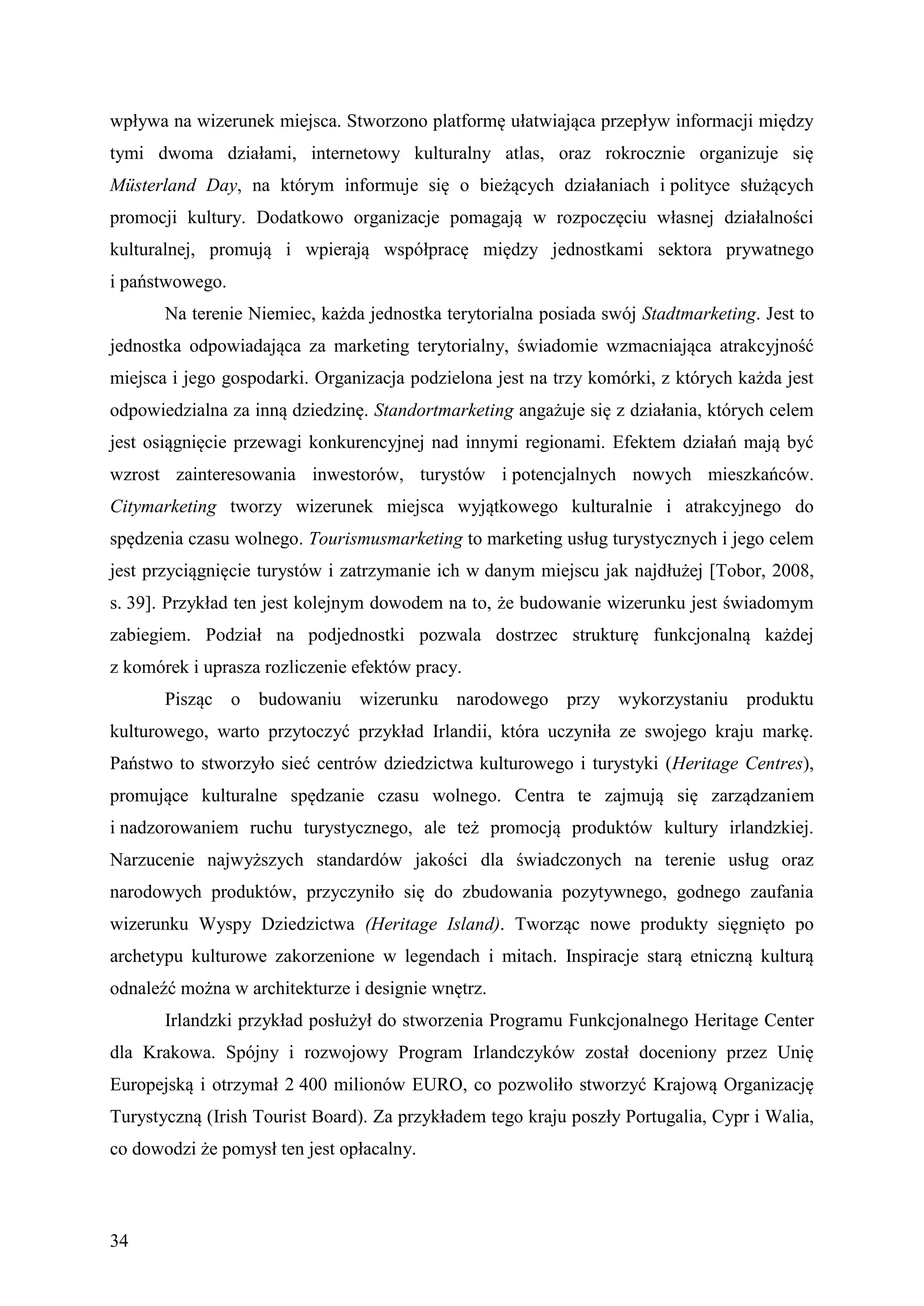 wpływa na wizerunek miejsca. Stworzono platformę ułatwiająca przepływ informacji między
tymi dwoma działami, internetowy kulturalny atlas, oraz rokrocznie organizuje się
Müsterland Day, na którym informuje się o bieżących działaniach i polityce służących
promocji kultury. Dodatkowo organizacje pomagają w rozpoczęciu własnej działalności
kulturalnej, promują i wpierają współpracę między jednostkami sektora prywatnego
i państwowego.
       Na terenie Niemiec, każda jednostka terytorialna posiada swój Stadtmarketing. Jest to
jednostka odpowiadająca za marketing terytorialny, świadomie wzmacniająca atrakcyjność
miejsca i jego gospodarki. Organizacja podzielona jest na trzy komórki, z których każda jest
odpowiedzialna za inną dziedzinę. Standortmarketing angażuje się z działania, których celem
jest osiągnięcie przewagi konkurencyjnej nad innymi regionami. Efektem działań mają być
wzrost zainteresowania inwestorów, turystów i potencjalnych nowych mieszkańców.
Citymarketing tworzy wizerunek miejsca wyjątkowego kulturalnie i atrakcyjnego do
spędzenia czasu wolnego. Tourismusmarketing to marketing usług turystycznych i jego celem
jest przyciągnięcie turystów i zatrzymanie ich w danym miejscu jak najdłużej [Tobor, 2008,
s. 39]. Przykład ten jest kolejnym dowodem na to, że budowanie wizerunku jest świadomym
zabiegiem. Podział na podjednostki pozwala dostrzec strukturę funkcjonalną każdej
z komórek i uprasza rozliczenie efektów pracy.
       Pisząc o budowaniu wizerunku narodowego przy wykorzystaniu produktu
kulturowego, warto przytoczyć przykład Irlandii, która uczyniła ze swojego kraju markę.
Państwo to stworzyło sieć centrów dziedzictwa kulturowego i turystyki (Heritage Centres),
promujące kulturalne spędzanie czasu wolnego. Centra te zajmują się zarządzaniem
i nadzorowaniem ruchu turystycznego, ale też promocją produktów kultury irlandzkiej.
Narzucenie najwyższych standardów jakości dla świadczonych na terenie usług oraz
narodowych produktów, przyczyniło się do zbudowania pozytywnego, godnego zaufania
wizerunku Wyspy Dziedzictwa (Heritage Island). Tworząc nowe produkty sięgnięto po
archetypu kulturowe zakorzenione w legendach i mitach. Inspiracje starą etniczną kulturą
odnaleźć można w architekturze i designie wnętrz.
       Irlandzki przykład posłużył do stworzenia Programu Funkcjonalnego Heritage Center
dla Krakowa. Spójny i rozwojowy Program Irlandczyków został doceniony przez Unię
Europejską i otrzymał 2 400 milionów EURO, co pozwoliło stworzyć Krajową Organizację
Turystyczną (Irish Tourist Board). Za przykładem tego kraju poszły Portugalia, Cypr i Walia,
co dowodzi że pomysł ten jest opłacalny.



34
 