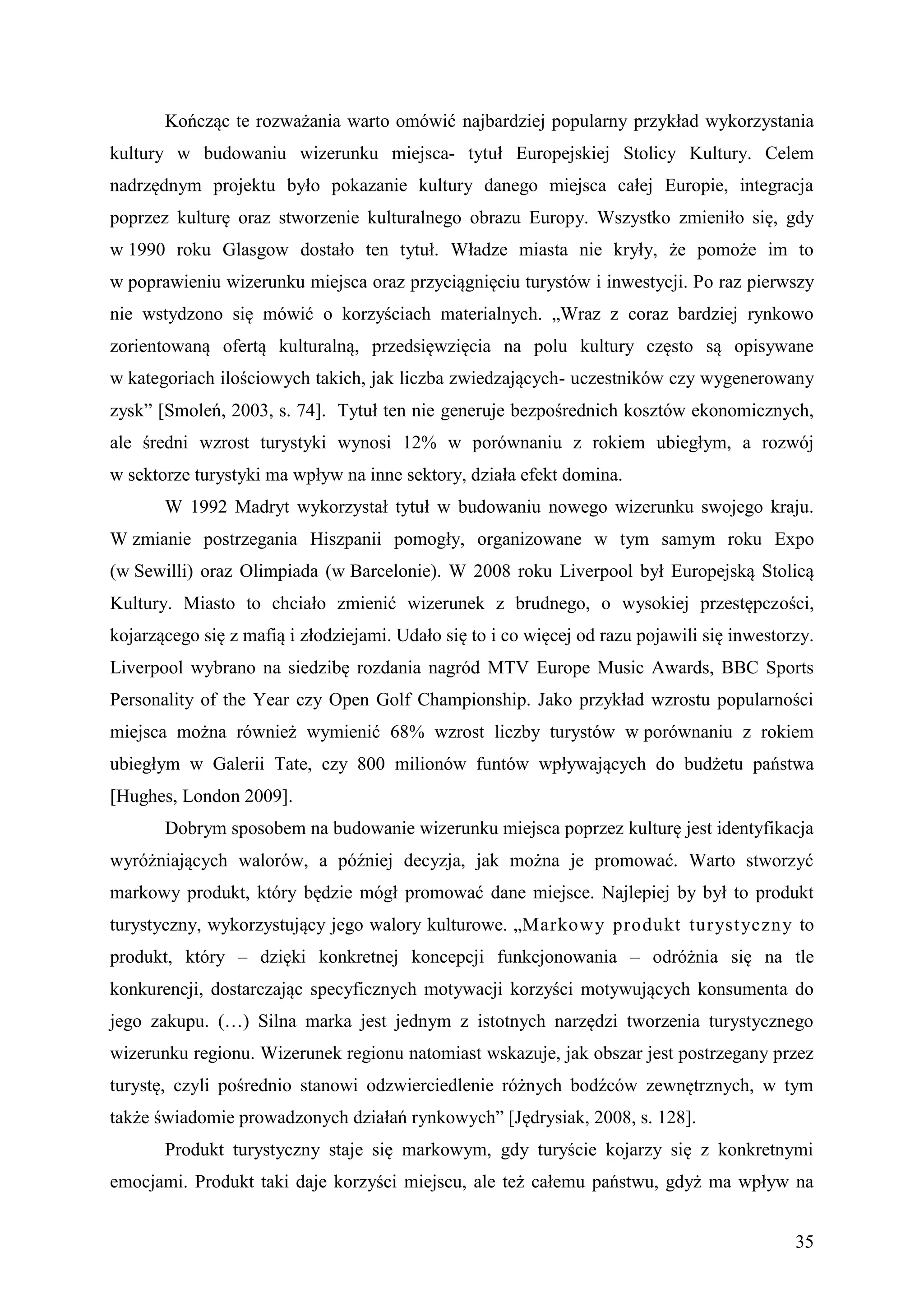 Kończąc te rozważania warto omówić najbardziej popularny przykład wykorzystania
kultury w budowaniu wizerunku miejsca- tytuł Europejskiej Stolicy Kultury. Celem
nadrzędnym projektu było pokazanie kultury danego miejsca całej Europie, integracja
poprzez kulturę oraz stworzenie kulturalnego obrazu Europy. Wszystko zmieniło się, gdy
w 1990 roku Glasgow dostało ten tytuł. Władze miasta nie kryły, że pomoże im to
w poprawieniu wizerunku miejsca oraz przyciągnięciu turystów i inwestycji. Po raz pierwszy
nie wstydzono się mówić o korzyściach materialnych. „Wraz z coraz bardziej rynkowo
zorientowaną ofertą kulturalną, przedsięwzięcia na polu kultury często są opisywane
w kategoriach ilościowych takich, jak liczba zwiedzających- uczestników czy wygenerowany
zysk” [Smoleń, 2003, s. 74]. Tytuł ten nie generuje bezpośrednich kosztów ekonomicznych,
ale średni wzrost turystyki wynosi 12% w porównaniu z rokiem ubiegłym, a rozwój
w sektorze turystyki ma wpływ na inne sektory, działa efekt domina.
       W 1992 Madryt wykorzystał tytuł w budowaniu nowego wizerunku swojego kraju.
W zmianie postrzegania Hiszpanii pomogły, organizowane w tym samym roku Expo
(w Sewilli) oraz Olimpiada (w Barcelonie). W 2008 roku Liverpool był Europejską Stolicą
Kultury. Miasto to chciało zmienić wizerunek z brudnego, o wysokiej przestępczości,
kojarzącego się z mafią i złodziejami. Udało się to i co więcej od razu pojawili się inwestorzy.
Liverpool wybrano na siedzibę rozdania nagród MTV Europe Music Awards, BBC Sports
Personality of the Year czy Open Golf Championship. Jako przykład wzrostu popularności
miejsca można również wymienić 68% wzrost liczby turystów w porównaniu z rokiem
ubiegłym w Galerii Tate, czy 800 milionów funtów wpływających do budżetu państwa
[Hughes, London 2009].
       Dobrym sposobem na budowanie wizerunku miejsca poprzez kulturę jest identyfikacja
wyróżniających walorów, a później decyzja, jak można je promować. Warto stworzyć
markowy produkt, który będzie mógł promować dane miejsce. Najlepiej by był to produkt
turystyczny, wykorzystujący jego walory kulturowe. „Markowy produkt turyst yczny to
produkt, który – dzięki konkretnej koncepcji funkcjonowania – odróżnia się na tle
konkurencji, dostarczając specyficznych motywacji korzyści motywujących konsumenta do
jego zakupu. (…) Silna marka jest jednym z istotnych narzędzi tworzenia turystycznego
wizerunku regionu. Wizerunek regionu natomiast wskazuje, jak obszar jest postrzegany przez
turystę, czyli pośrednio stanowi odzwierciedlenie różnych bodźców zewnętrznych, w tym
także świadomie prowadzonych działań rynkowych” [Jędrysiak, 2008, s. 128].
       Produkt turystyczny staje się markowym, gdy turyście kojarzy się z konkretnymi
emocjami. Produkt taki daje korzyści miejscu, ale też całemu państwu, gdyż ma wpływ na


                                                                                             35
 