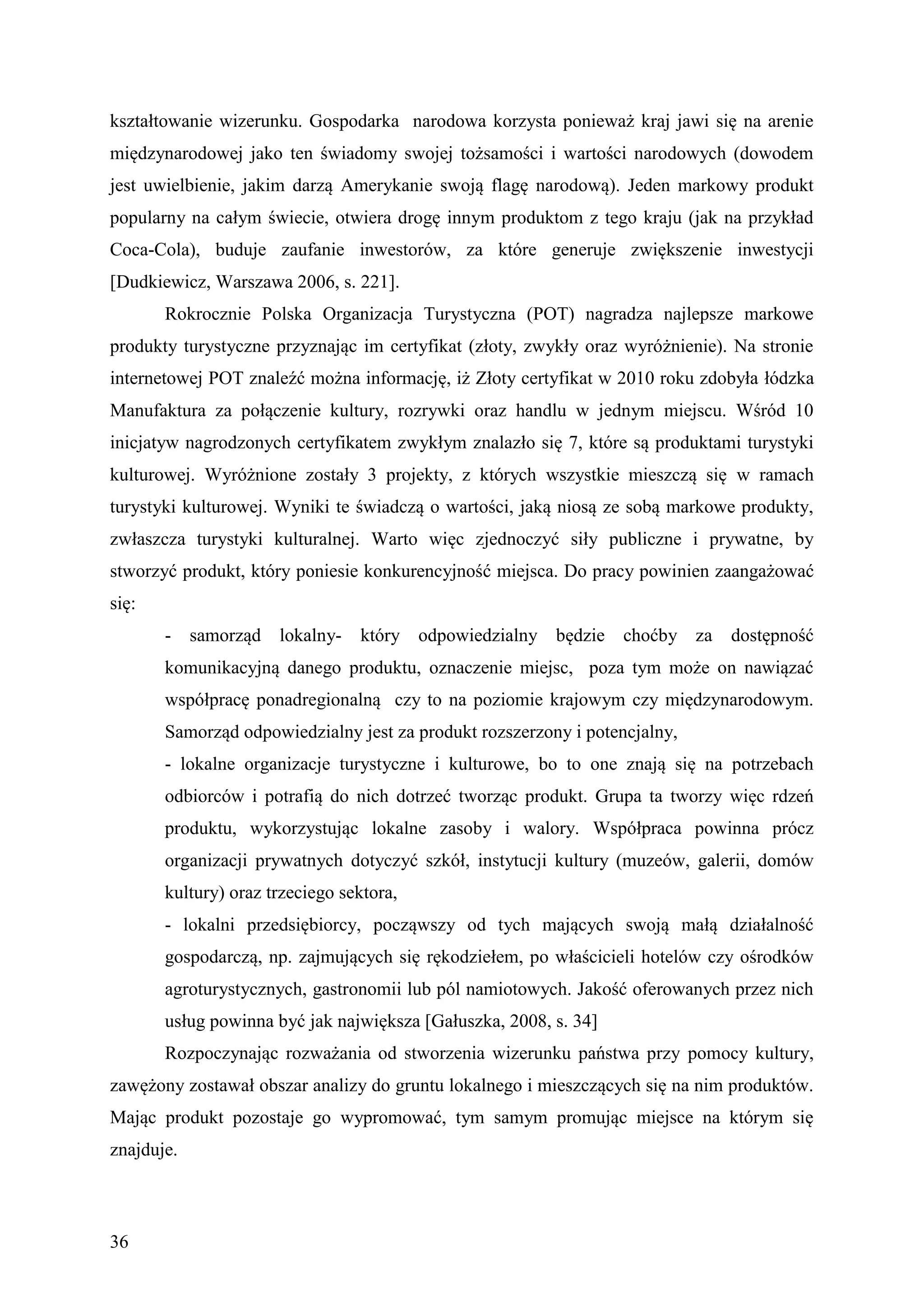 kształtowanie wizerunku. Gospodarka narodowa korzysta ponieważ kraj jawi się na arenie
międzynarodowej jako ten świadomy swojej tożsamości i wartości narodowych (dowodem
jest uwielbienie, jakim darzą Amerykanie swoją flagę narodową). Jeden markowy produkt
popularny na całym świecie, otwiera drogę innym produktom z tego kraju (jak na przykład
Coca-Cola), buduje zaufanie inwestorów, za które generuje zwiększenie inwestycji
[Dudkiewicz, Warszawa 2006, s. 221].
       Rokrocznie Polska Organizacja Turystyczna (POT) nagradza najlepsze markowe
produkty turystyczne przyznając im certyfikat (złoty, zwykły oraz wyróżnienie). Na stronie
internetowej POT znaleźć można informację, iż Złoty certyfikat w 2010 roku zdobyła łódzka
Manufaktura za połączenie kultury, rozrywki oraz handlu w jednym miejscu. Wśród 10
inicjatyw nagrodzonych certyfikatem zwykłym znalazło się 7, które są produktami turystyki
kulturowej. Wyróżnione zostały 3 projekty, z których wszystkie mieszczą się w ramach
turystyki kulturowej. Wyniki te świadczą o wartości, jaką niosą ze sobą markowe produkty,
zwłaszcza turystyki kulturalnej. Warto więc zjednoczyć siły publiczne i prywatne, by
stworzyć produkt, który poniesie konkurencyjność miejsca. Do pracy powinien zaangażować
się:
       - samorząd lokalny-       który odpowiedzialny będzie choćby za         dostępność
       komunikacyjną danego produktu, oznaczenie miejsc, poza tym może on nawiązać
       współpracę ponadregionalną czy to na poziomie krajowym czy międzynarodowym.
       Samorząd odpowiedzialny jest za produkt rozszerzony i potencjalny,
       - lokalne organizacje turystyczne i kulturowe, bo to one znają się na potrzebach
       odbiorców i potrafią do nich dotrzeć tworząc produkt. Grupa ta tworzy więc rdzeń
       produktu, wykorzystując lokalne zasoby i walory. Współpraca powinna prócz
       organizacji prywatnych dotyczyć szkół, instytucji kultury (muzeów, galerii, domów
       kultury) oraz trzeciego sektora,
       - lokalni przedsiębiorcy, począwszy od tych mających swoją małą działalność
       gospodarczą, np. zajmujących się rękodziełem, po właścicieli hotelów czy ośrodków
       agroturystycznych, gastronomii lub pól namiotowych. Jakość oferowanych przez nich
       usług powinna być jak największa [Gałuszka, 2008, s. 34]
       Rozpoczynając rozważania od stworzenia wizerunku państwa przy pomocy kultury,
zawężony zostawał obszar analizy do gruntu lokalnego i mieszczących się na nim produktów.
Mając produkt pozostaje go wypromować, tym samym promując miejsce na którym się
znajduje.



36
 